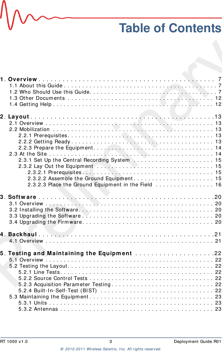 PreliminaryRT 1000 v1.0 3  Deploym ent  Guide R01©  2010- 2011 Wireless Seism ic, I nc.  All r ight s reserved.Table of Contents1. Overvie w . . . . . . . . . . . . . . . . . . . . . . . . . . . . . . . . . . . . . . . . . . . .  71.1 About  this Guide . . . . . . . . . . . . . . . . . . . . . . . . . . . . . . . . . . . . . . . . . . 71.2 Who Should Use t his Guide. . . . . . . . . . . . . . . . . . . . . . . . . . . . . . . . . . . 71.3 Other Docum ents  . . . . . . . . . . . . . . . . . . . . . . . . . . . . . . . . . . . . . . . .  121.4 Get t ing Help . . . . . . . . . . . . . . . . . . . . . . . . . . . . . . . . . . . . . . . . . . . .  122. Layout . . . . . . . . . . . . . . . . . . . . . . . . . . . . . . . . . . . . . . . . . . . . . . 132.1 Overview  . . . . . . . . . . . . . . . . . . . . . . . . . . . . . . . . . . . . . . . . . . . . . .  132.2 Mobilization  . . . . . . . . . . . . . . . . . . . . . . . . . . . . . . . . . . . . . . . . . . . .  132.2.1 Prerequisites . . . . . . . . . . . . . . . . . . . . . . . . . . . . . . . . . . . . . . . .  132.2.2 Get ting Ready . . . . . . . . . . . . . . . . . . . . . . . . . . . . . . . . . . . . . . .  132.2.3 Prepare t he Equipm ent . . . . . . . . . . . . . . . . . . . . . . . . . . . . . . . . .  142.3 At t he Site  . . . . . . . . . . . . . . . . . . . . . . . . . . . . . . . . . . . . . . . . . . . . .  142.3.1 Set Up t he Cent ral Recording System  . . . . . . . . . . . . . . . . . . . . . .  152.3.2 Lay Out  t he Equipm ent  . . . . . . . . . . . . . . . . . . . . . . . . . . . . . . . .  152.3.2.1 Prerequisites . . . . . . . . . . . . . . . . . . . . . . . . . . . . . . . . . . . .  152.3.2.2 Assem ble t he Ground Equipm ent . . . . . . . . . . . . . . . . . . . . . .  152.3.2.3 Place t he Ground Equipm ent  in the Field  . . . . . . . . . . . . . . . .  163. Sof t w a r e . . . . . . . . . . . . . . . . . . . . . . . . . . . . . . . . . . . . . . . . . . . . 203.1 Overview  . . . . . . . . . . . . . . . . . . . . . . . . . . . . . . . . . . . . . . . . . . . . . .  203.2 I nst alling t he Soft ware . . . . . . . . . . . . . . . . . . . . . . . . . . . . . . . . . . . . .  203.3 Upgrading t he Software . . . . . . . . . . . . . . . . . . . . . . . . . . . . . . . . . . . .  203.4 Upgrading t he Firm ware . . . . . . . . . . . . . . . . . . . . . . . . . . . . . . . . . . . .  204. Ba ck haul . . . . . . . . . . . . . . . . . . . . . . . . . . . . . . . . . . . . . . . . . . . . 214.1 Overview  . . . . . . . . . . . . . . . . . . . . . . . . . . . . . . . . . . . . . . . . . . . . . .  215. Test ing a nd M aint aining t h e Equipm e n t  . . . . . . . . . . . . . . . . . . . . 225.1 Overview  . . . . . . . . . . . . . . . . . . . . . . . . . . . . . . . . . . . . . . . . . . . . . .  225.2 Testing the Layout . . . . . . . . . . . . . . . . . . . . . . . . . . . . . . . . . . . . . . . .  225.2.1 Line Tests . . . . . . . . . . . . . . . . . . . . . . . . . . . . . . . . . . . . . . . . . .  225.2.2 Source Cont rol Tests . . . . . . . . . . . . . . . . . . . . . . . . . . . . . . . . . .  225.2.3 Acquisition Param et er Testing . . . . . . . . . . . . . . . . . . . . . . . . . . . .  225.2.4 Built - I n- Self- Test ( BI ST)  . . . . . . . . . . . . . . . . . . . . . . . . . . . . . . .  225.3 Maint aining the Equipm ent . . . . . . . . . . . . . . . . . . . . . . . . . . . . . . . . . .  235.3.1 Unit s  . . . . . . . . . . . . . . . . . . . . . . . . . . . . . . . . . . . . . . . . . . . . .  235.3.2 Ant ennas  . . . . . . . . . . . . . . . . . . . . . . . . . . . . . . . . . . . . . . . . . .  23