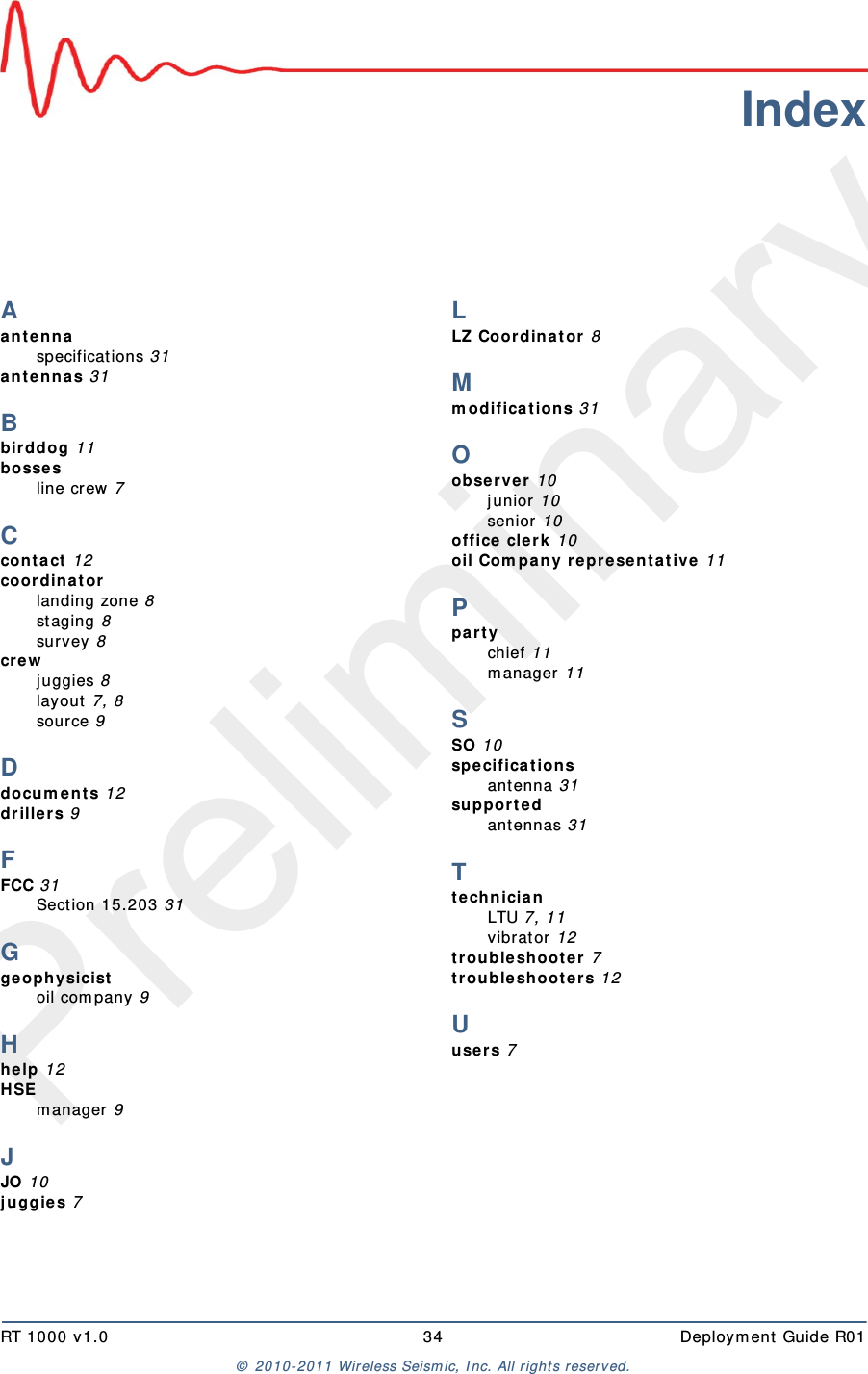 PreliminaryRT 1000 v1.0 34  Deploym ent  Guide R01©  2010- 2011 Wireless Seism ic, I nc.  All r ight s reserved.IndexAan t e nnaspecificat ions 31an t e nna s 31Bbir ddog 11bossesline crew 7Ccon t a ct  12coor din a t orlanding zone 8st aging 8survey 8cre wj ug gies 8layout  7, 8source 9Ddocum e n t s 12driller s 9FFCC 31Sect ion 15.203 31Ggeoph ysicistoil com pany 9Hhe lp 12HSEm anager 9JJO 10j ug gie s 7LLZ Coor dina t or  8Mm o dif ica t ion s 31Oobserver  10j un ior  10senior 10office cle r k  10oil Com pa n y repr esentat ive 11Ppa r t ychief 11m anager 11SSO 10spe cif ica t io nsant enna 31sup por t e dant ennas 31Tt e ch nicia nLTU 7, 11vibrator  12t r ou ble shoo te r  7t r ou ble shoo te r s 12Uuser s 7