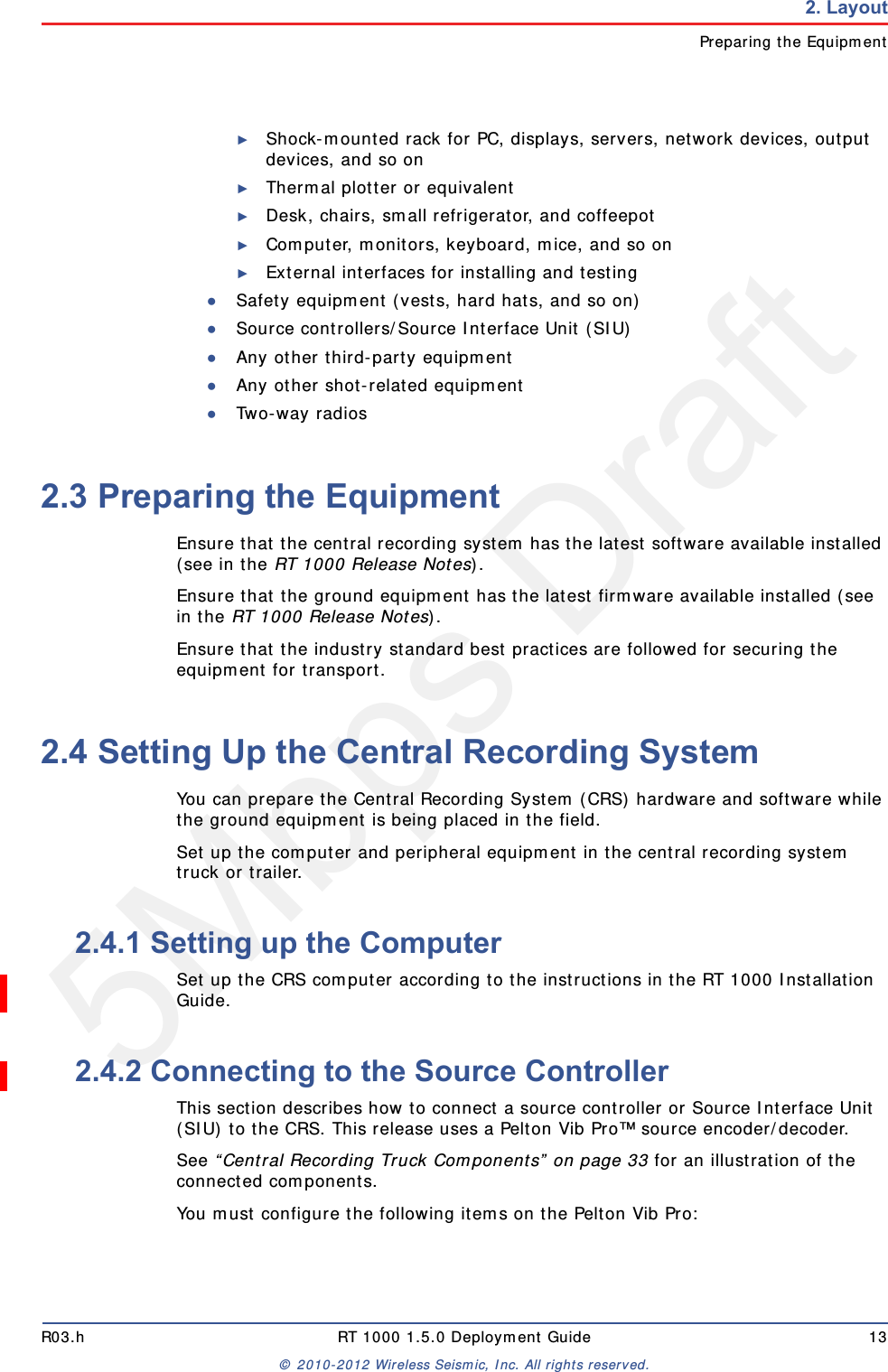 5Mbps DraftR03.h RT 1000 1.5.0 Deployment Guide 13© 2010-2012 Wireless Seismic, Inc. All rights reserved.2. LayoutPreparing the Equipment►Shock-mounted rack for PC, displays, servers, network devices, output devices, and so on►Thermal plotter or equivalent►Desk, chairs, small refrigerator, and coffeepot►Computer, monitors, keyboard, mice, and so on ►External interfaces for installing and testing●Safety equipment (vests, hard hats, and so on)●Source controllers/Source Interface Unit (SIU)●Any other third-party equipment●Any other shot-related equipment●Two-way radios2.3 Preparing the EquipmentEnsure that the central recording system has the latest software available installed (see in the RT 1000 Release Notes).Ensure that the ground equipment has the latest firmware available installed (see in the RT 1000 Release Notes).Ensure that the industry standard best practices are followed for securing the equipment for transport. 2.4 Setting Up the Central Recording SystemYou can prepare the Central Recording System (CRS) hardware and software while the ground equipment is being placed in the field. Set up the computer and peripheral equipment in the central recording system truck or trailer.2.4.1 Setting up the ComputerSet up the CRS computer according to the instructions in the RT 1000 Installation Guide. 2.4.2 Connecting to the Source ControllerThis section describes how to connect a source controller or Source Interface Unit (SIU) to the CRS. This release uses a Pelton Vib Pro™ source encoder/decoder.See “Central Recording Truck Components” on page 33 for an illustration of the connected components.You must configure the following items on the Pelton Vib Pro: