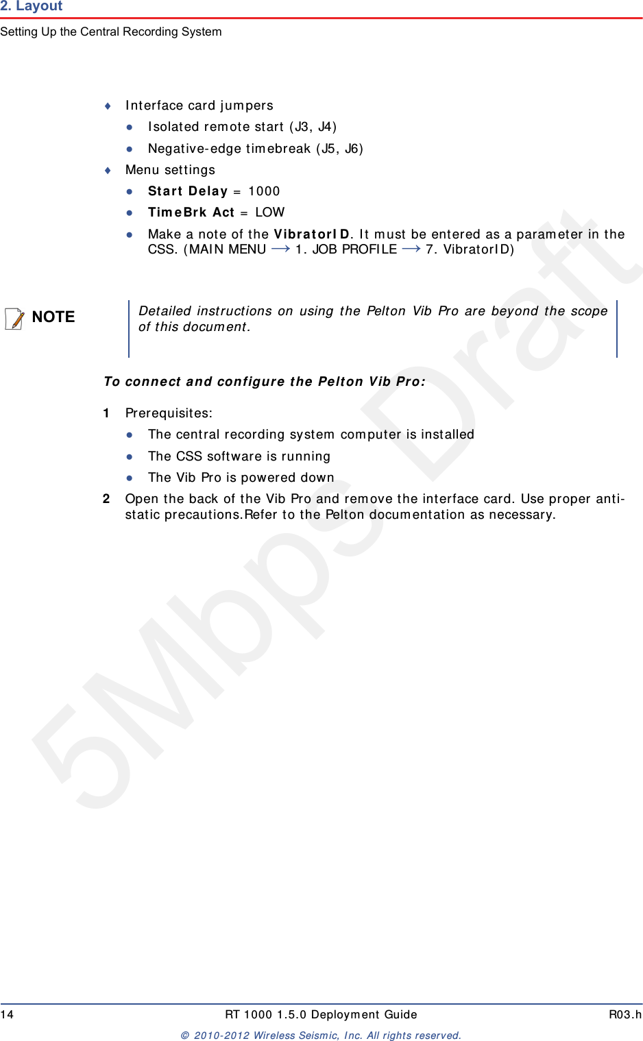 5Mbps Draft14 RT 1000 1.5.0 Deployment Guide R03.h© 2010-2012 Wireless Seismic, Inc. All rights reserved.2. LayoutSetting Up the Central Recording SystemInterface card jumpers●Isolated remote start (J3, J4)●Negative-edge timebreak (J5, J6)Menu settings●Start Delay = 1000●TimeBrk Act = LOW●Make a note of the VibratorID. It must be entered as a parameter in the CSS. (MAIN MENU → 1. JOB PROFILE → 7. VibratorID) To connect and configure the Pelton Vib Pro:1Prerequisites:●The central recording system computer is installed●The CSS software is running●The Vib Pro is powered down2Open the back of the Vib Pro and remove the interface card. Use proper anti-static precautions.Refer to the Pelton documentation as necessary.NOTEDetailed instructions on using the Pelton Vib Pro are beyond the scopeof this document.