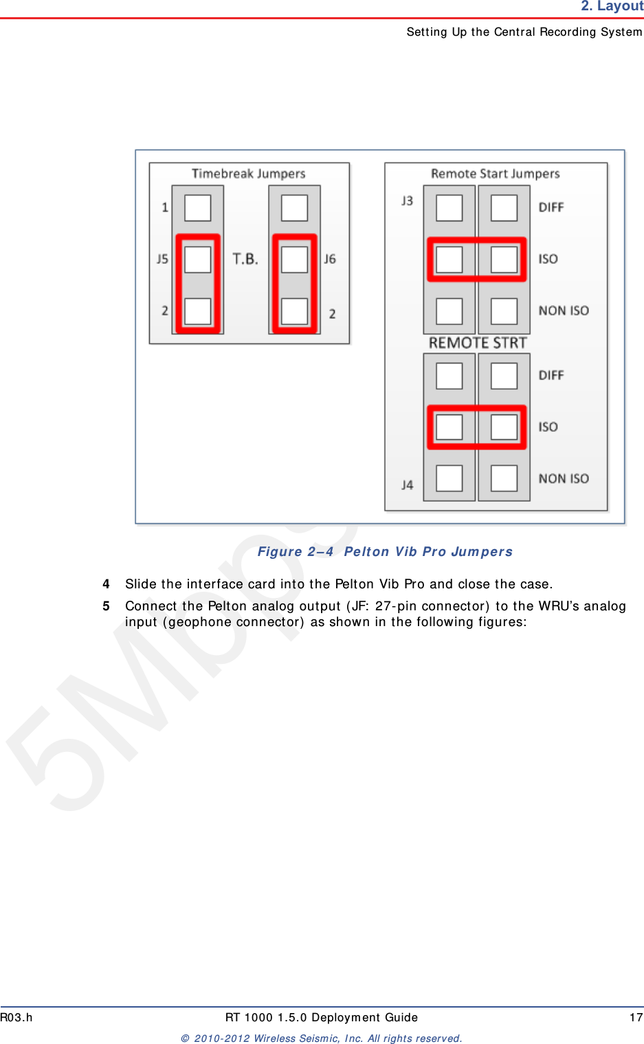 5Mbps DraftR03.h RT 1000 1.5.0 Deployment Guide 17© 2010-2012 Wireless Seismic, Inc. All rights reserved.2. LayoutSetting Up the Central Recording System4Slide the interface card into the Pelton Vib Pro and close the case.5Connect the Pelton analog output (JF: 27-pin connector) to the WRU’s analog input (geophone connector) as shown in the following figures:Figure 2–4  Pelton Vib Pro Jumpers