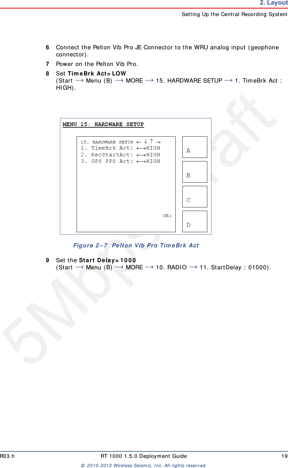 5Mbps DraftR03.h RT 1000 1.5.0 Deployment Guide 19© 2010-2012 Wireless Seismic, Inc. All rights reserved.2. LayoutSetting Up the Central Recording System6Connect the Pelton Vib Pro JE Connector to the WRU analog input (geophone connector). 7Power on the Pelton Vib Pro.8Set TimeBrk Act=LOW (Start → Menu (B) → MORE → 15. HARDWARE SETUP → 1. TimeBrk Act : HIGH).9Set the Start Delay=1000 (Start → Menu (B) → MORE → 10. RADIO → 11. StartDelay : 01000).Figure 2–7  Pelton Vib Pro TimeBrk Act