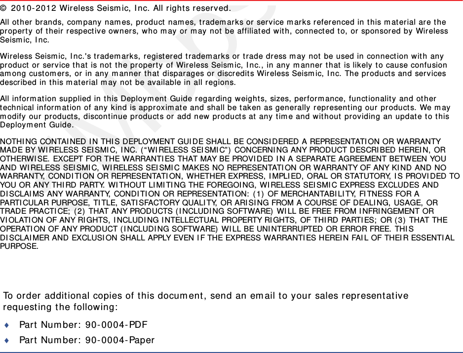 5Mbps DraftTo order additional copies of this document, send an email to your sales representative requesting the following:Part Number: 90-0004-PDFPart Number: 90-0004-Paper© 2010-2012 Wireless Seismic, Inc. All rights reserved. All other brands, company names, product names, trademarks or service marks referenced in this material are the property of their respective owners, who may or may not be affiliated with, connected to, or sponsored by Wireless Seismic, Inc.Wireless Seismic, Inc.&apos;s trademarks, registered trademarks or trade dress may not be used in connection with any product or service that is not the property of Wireless Seismic, Inc., in any manner that is likely to cause confusion among customers, or in any manner that disparages or discredits Wireless Seismic, Inc. The products and services described in this material may not be available in all regions.All information supplied in this Deployment Guide regarding weights, sizes, performance, functionality and other technical information of any kind is approximate and shall be taken as generally representing our products. We may modify our products, discontinue products or add new products at any time and without providing an update to this Deployment Guide.NOTHING CONTAINED IN THIS DEPLOYMENT GUIDE SHALL BE CONSIDERED A REPRESENTATION OR WARRANTY MADE BY WIRELESS SEISMIC, INC. (“WIRELESS SEISMIC”) CONCERNING ANY PRODUCT DESCRIBED HEREIN, OR OTHERWISE. EXCEPT FOR THE WARRANTIES THAT MAY BE PROVIDED IN A SEPARATE AGREEMENT BETWEEN YOU AND WIRELESS SEISMIC, WIRELESS SEISMIC MAKES NO REPRESENTATION OR WARRANTY OF ANY KIND AND NO WARRANTY, CONDITION OR REPRESENTATION, WHETHER EXPRESS, IMPLIED, ORAL OR STATUTORY, IS PROVIDED TO YOU OR ANY THIRD PARTY. WITHOUT LIMITING THE FOREGOING, WIRELESS SEISMIC EXPRESS EXCLUDES AND DISCLAIMS ANY WARRANTY, CONDITION OR REPRESENTATION: (1) OF MERCHANTABILITY, FITNESS FOR A PARTICULAR PURPOSE, TITLE, SATISFACTORY QUALITY, OR ARISING FROM A COURSE OF DEALING, USAGE, OR TRADE PRACTICE; (2) THAT ANY PRODUCTS (INCLUDING SOFTWARE) WILL BE FREE FROM INFRINGEMENT OR VIOLATION OF ANY RIGHTS, INCLUDING INTELLECTUAL PROPERTY RIGHTS, OF THIRD PARTIES; OR (3) THAT THE OPERATION OF ANY PRODUCT (INCLUDING SOFTWARE) WILL BE UNINTERRUPTED OR ERROR FREE. THIS DISCLAIMER AND EXCLUSION SHALL APPLY EVEN IF THE EXPRESS WARRANTIES HEREIN FAIL OF THEIR ESSENTIAL PURPOSE.