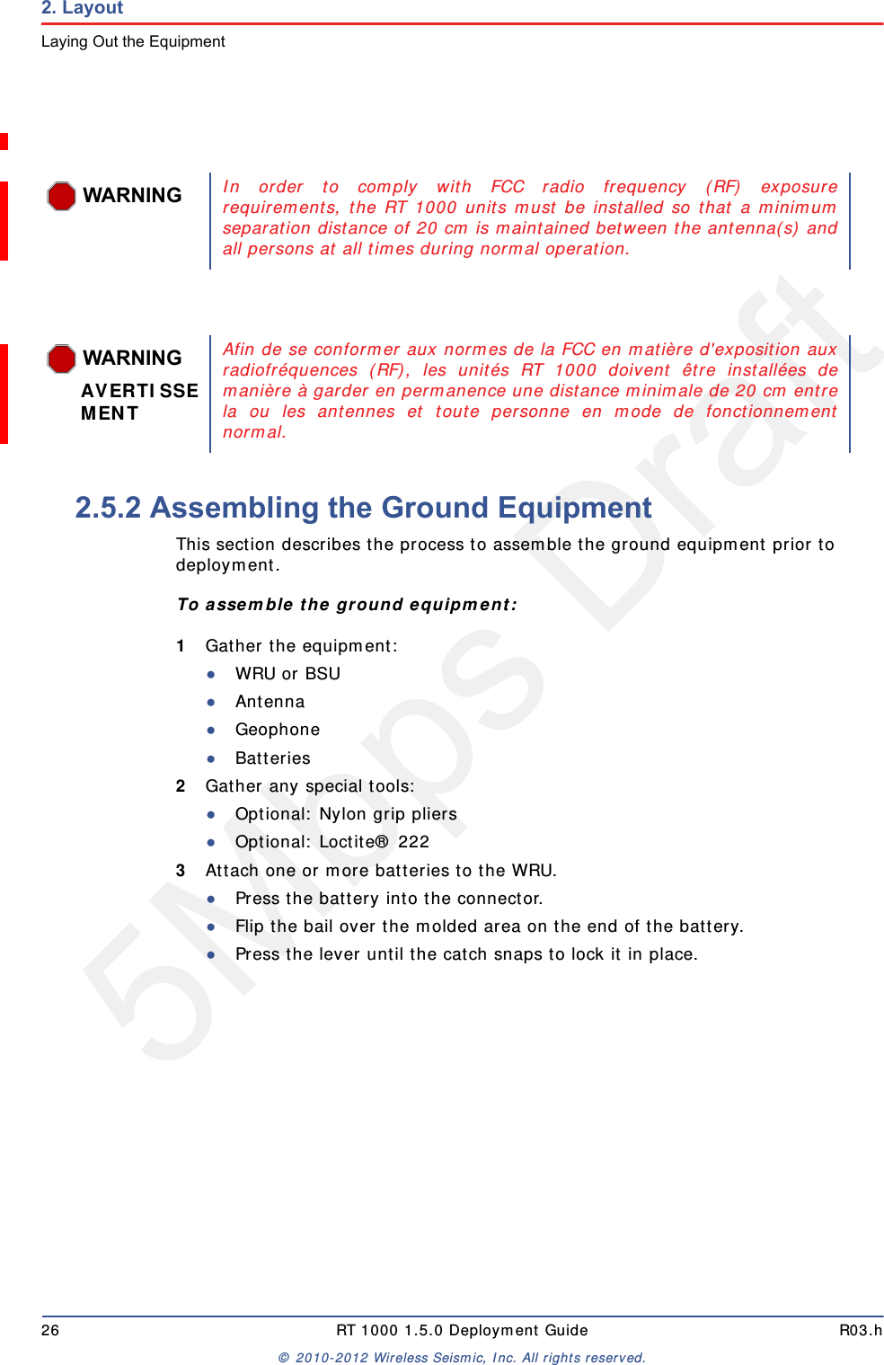 5Mbps Draft26 RT 1000 1.5.0 Deployment Guide R03.h© 2010-2012 Wireless Seismic, Inc. All rights reserved.2. LayoutLaying Out the Equipment2.5.2 Assembling the Ground Equipment This section describes the process to assemble the ground equipment prior to deployment.To assemble the ground equipment:1Gather the equipment:●WRU or BSU●Antenna●Geophone●Batteries2Gather any special tools:●Optional: Nylon grip pliers●Optional: Loctite® 2223Attach one or more batteries to the WRU.●Press the battery into the connector.●Flip the bail over the molded area on the end of the battery.●Press the lever until the catch snaps to lock it in place.WARNINGIn order to comply with FCC radio frequency (RF) exposurerequirements, the RT 1000 units must be installed so that a minimumseparation distance of 20 cm is maintained between the antenna(s) andall persons at all times during normal operation.WARNINGAVERTISSEMENTAfin de se conformer aux normes de la FCC en matière d&apos;exposition auxradiofréquences (RF), les unités RT 1000 doivent être installées demanière à garder en permanence une distance minimale de 20 cm entrela ou les antennes et toute personne en mode de fonctionnementnormal.