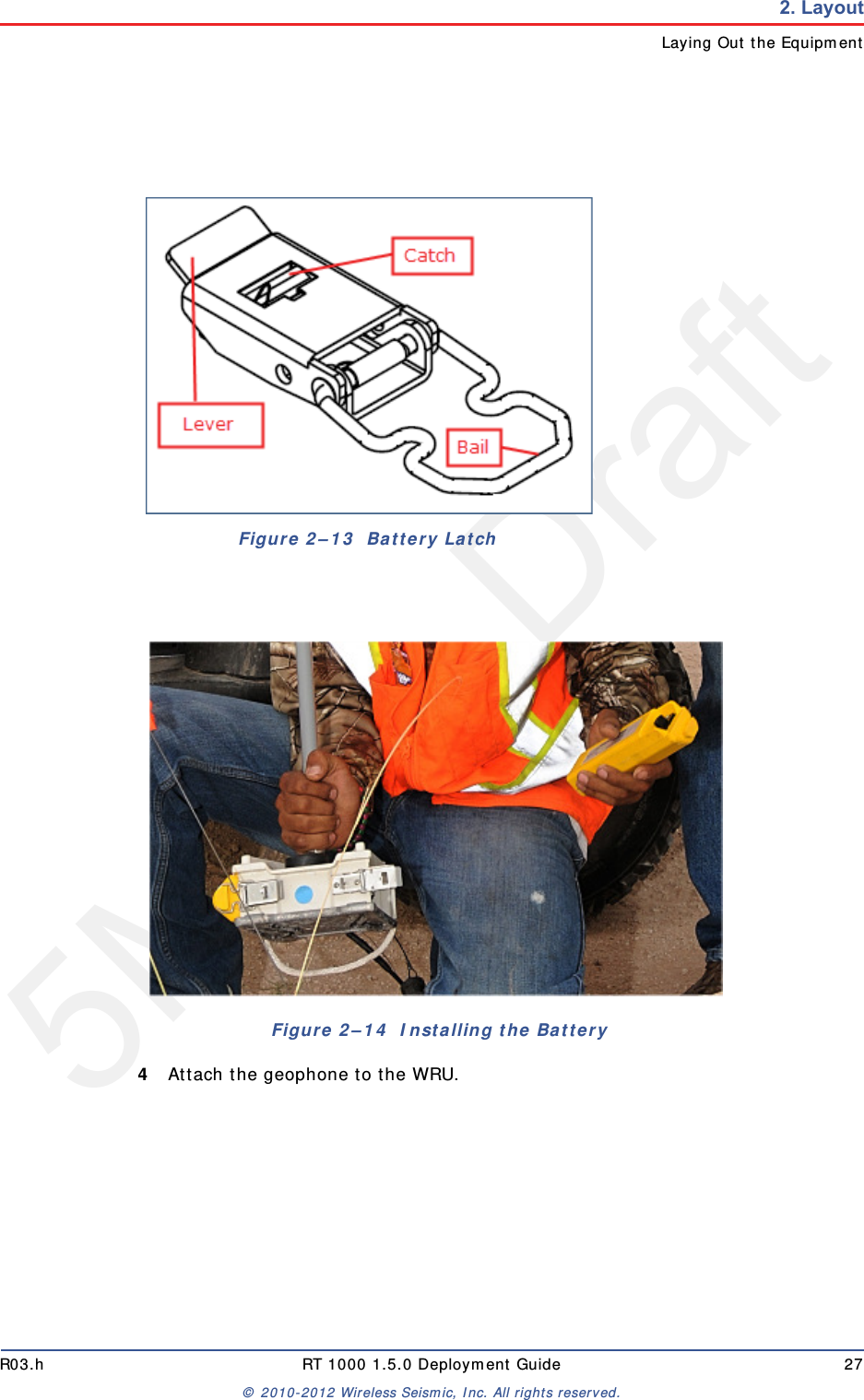5Mbps DraftR03.h RT 1000 1.5.0 Deployment Guide 27© 2010-2012 Wireless Seismic, Inc. All rights reserved.2. LayoutLaying Out the Equipment4Attach the geophone to the WRU.Figure 2–13  Battery LatchFigure 2–14  Installing the Battery