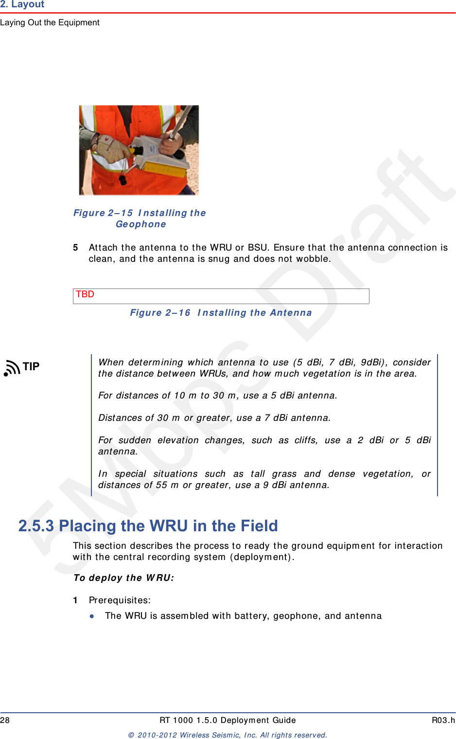 5Mbps Draft28 RT 1000 1.5.0 Deployment Guide R03.h© 2010-2012 Wireless Seismic, Inc. All rights reserved.2. LayoutLaying Out the Equipment5Attach the antenna to the WRU or BSU. Ensure that the antenna connection is clean, and the antenna is snug and does not wobble.2.5.3 Placing the WRU in the FieldThis section describes the process to ready the ground equipment for interaction with the central recording system (deployment).To deploy the WRU:1Prerequisites:●The WRU is assembled with battery, geophone, and antennaFigure 2–15  Installing the GeophoneTBD Figure 2–16  Installing the AntennaTIPWhen determining which antenna to use (5 dBi, 7 dBi, 9dBi), considerthe distance between WRUs, and how much vegetation is in the area. For distances of 10 m to 30 m, use a 5 dBi antenna. Distances of 30 m or greater, use a 7 dBi antenna.For sudden elevation changes, such as cliffs, use a 2 dBi or 5 dBiantenna.In special situations such as tall grass and dense vegetation, ordistances of 55 m or greater, use a 9 dBi antenna. 