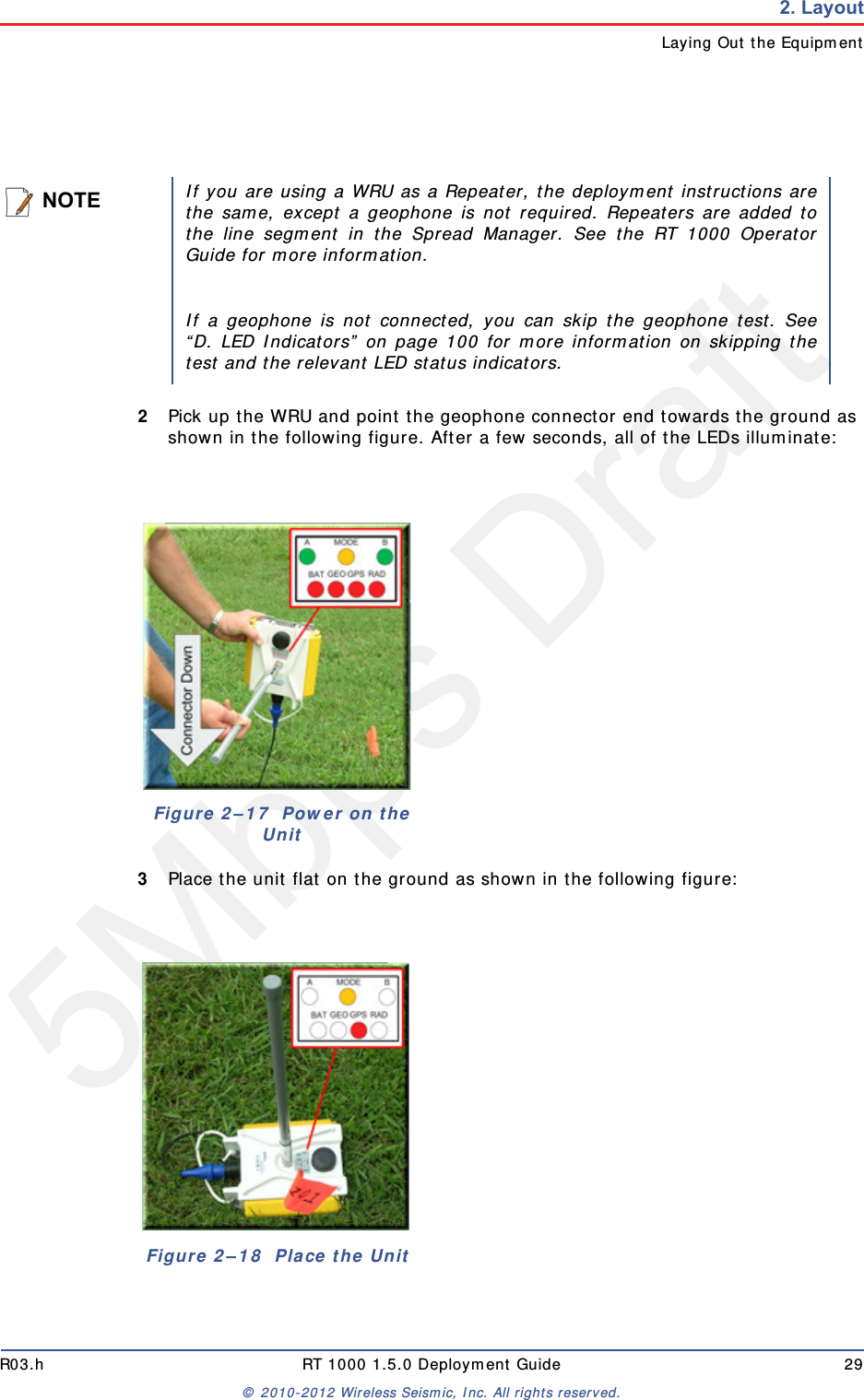 5Mbps DraftR03.h RT 1000 1.5.0 Deployment Guide 29© 2010-2012 Wireless Seismic, Inc. All rights reserved.2. LayoutLaying Out the Equipment2Pick up the WRU and point the geophone connector end towards the ground as shown in the following figure. After a few seconds, all of the LEDs illuminate:3Place the unit flat on the ground as shown in the following figure:NOTEIf you are using a WRU as a Repeater, the deployment instructions arethe same, except a geophone is not required. Repeaters are added tothe line segment in the Spread Manager. See the RT 1000 OperatorGuide for more information. If a geophone is not connected, you can skip the geophone test. See“D. LED Indicators” on page 100 for more information on skipping thetest and the relevant LED status indicators.Figure 2–17  Power on the UnitFigure 2–18  Place the Unit
