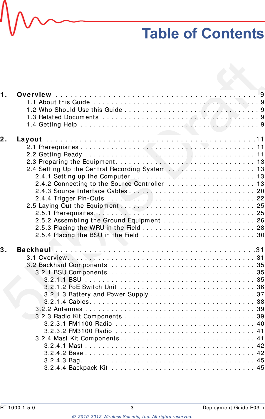 5Mbps DraftRT 1000 1.5.0 3  Deployment Guide R03.h© 2010-2012 Wireless Seismic, Inc. All rights reserved.Table of Contents1.1. Overview . . . . . . . . . . . . . . . . . . . . . . . . . . . . . . . . . . . . . . . . . .  91.1 About this Guide  . . . . . . . . . . . . . . . . . . . . . . . . . . . . . . . . . . . . . . 91.2 Who Should Use this Guide . . . . . . . . . . . . . . . . . . . . . . . . . . . . . . . 91.3 Related Documents  . . . . . . . . . . . . . . . . . . . . . . . . . . . . . . . . . . . . 91.4 Getting Help  . . . . . . . . . . . . . . . . . . . . . . . . . . . . . . . . . . . . . . . . . 92.2. Layout  . . . . . . . . . . . . . . . . . . . . . . . . . . . . . . . . . . . . . . . . . . . .112.1 Prerequisites . . . . . . . . . . . . . . . . . . . . . . . . . . . . . . . . . . . . . . . . 112.2 Getting Ready . . . . . . . . . . . . . . . . . . . . . . . . . . . . . . . . . . . . . . . 112.3 Preparing the Equipment. . . . . . . . . . . . . . . . . . . . . . . . . . . . . . . . 132.4 Setting Up the Central Recording System . . . . . . . . . . . . . . . . . . . . 132.4.1 Setting up the Computer . . . . . . . . . . . . . . . . . . . . . . . . . . . . 132.4.2 Connecting to the Source Controller  . . . . . . . . . . . . . . . . . . . . 132.4.3 Source Interface Cables . . . . . . . . . . . . . . . . . . . . . . . . . . . . . 202.4.4 Trigger Pin-Outs . . . . . . . . . . . . . . . . . . . . . . . . . . . . . . . . . . 222.5 Laying Out the Equipment. . . . . . . . . . . . . . . . . . . . . . . . . . . . . . . 252.5.1 Prerequisites. . . . . . . . . . . . . . . . . . . . . . . . . . . . . . . . . . . . . 252.5.2 Assembling the Ground Equipment . . . . . . . . . . . . . . . . . . . . . 262.5.3 Placing the WRU in the Field . . . . . . . . . . . . . . . . . . . . . . . . . . 282.5.4 Placing the BSU in the Field . . . . . . . . . . . . . . . . . . . . . . . . . . 303.3. Backhaul  . . . . . . . . . . . . . . . . . . . . . . . . . . . . . . . . . . . . . . . . . .313.1 Overview. . . . . . . . . . . . . . . . . . . . . . . . . . . . . . . . . . . . . . . . . . . 313.2 Backhaul Components  . . . . . . . . . . . . . . . . . . . . . . . . . . . . . . . . . 353.2.1 BSU Components  . . . . . . . . . . . . . . . . . . . . . . . . . . . . . . . . . 353.2.1.1 BSU  . . . . . . . . . . . . . . . . . . . . . . . . . . . . . . . . . . . . . . . 353.2.1.2 PoE Switch Unit . . . . . . . . . . . . . . . . . . . . . . . . . . . . . . . 363.2.1.3 Battery and Power Supply . . . . . . . . . . . . . . . . . . . . . . . . 373.2.1.4 Cables. . . . . . . . . . . . . . . . . . . . . . . . . . . . . . . . . . . . . . 383.2.2 Antennas . . . . . . . . . . . . . . . . . . . . . . . . . . . . . . . . . . . . . . . 393.2.3 Radio Kit Components . . . . . . . . . . . . . . . . . . . . . . . . . . . . . . 393.2.3.1 FM1100 Radio  . . . . . . . . . . . . . . . . . . . . . . . . . . . . . . . . 403.2.3.2 FM3100 Radio  . . . . . . . . . . . . . . . . . . . . . . . . . . . . . . . . 413.2.4 Mast Kit Components. . . . . . . . . . . . . . . . . . . . . . . . . . . . . . . 413.2.4.1 Mast . . . . . . . . . . . . . . . . . . . . . . . . . . . . . . . . . . . . . . . 423.2.4.2 Base . . . . . . . . . . . . . . . . . . . . . . . . . . . . . . . . . . . . . . . 423.2.4.3 Bag. . . . . . . . . . . . . . . . . . . . . . . . . . . . . . . . . . . . . . . . 453.2.4.4 Backpack Kit . . . . . . . . . . . . . . . . . . . . . . . . . . . . . . . . . 45