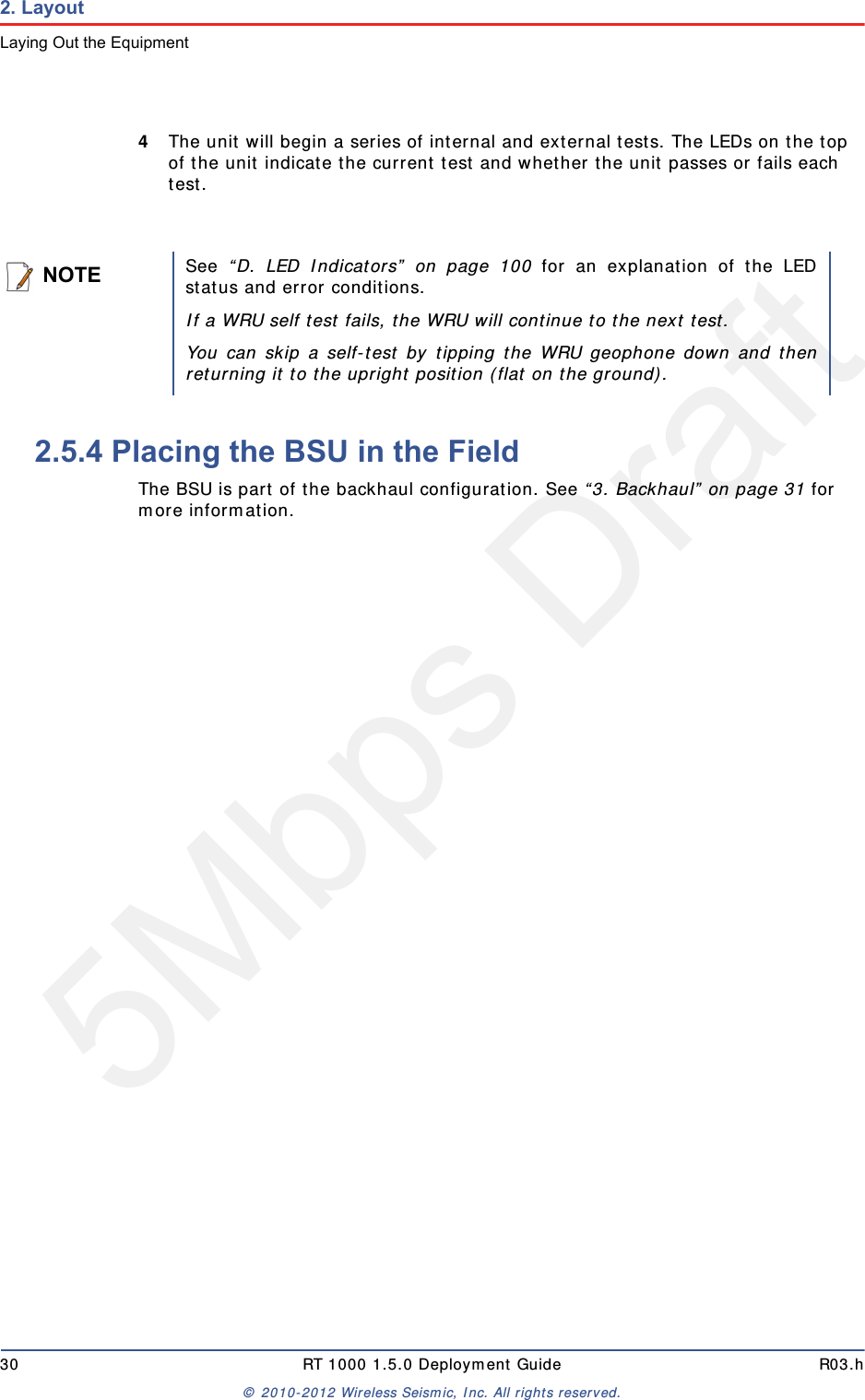 5Mbps Draft30 RT 1000 1.5.0 Deployment Guide R03.h© 2010-2012 Wireless Seismic, Inc. All rights reserved.2. LayoutLaying Out the Equipment4The unit will begin a series of internal and external tests. The LEDs on the top of the unit indicate the current test and whether the unit passes or fails each test. 2.5.4 Placing the BSU in the FieldThe BSU is part of the backhaul configuration. See “3. Backhaul” on page 31 for more information. NOTESee  “D. LED Indicators” on page 100 for an explanation of the LEDstatus and error conditions.If a WRU self test fails, the WRU will continue to the next test. You can skip a self-test by tipping the WRU geophone down and thenreturning it to the upright position (flat on the ground).