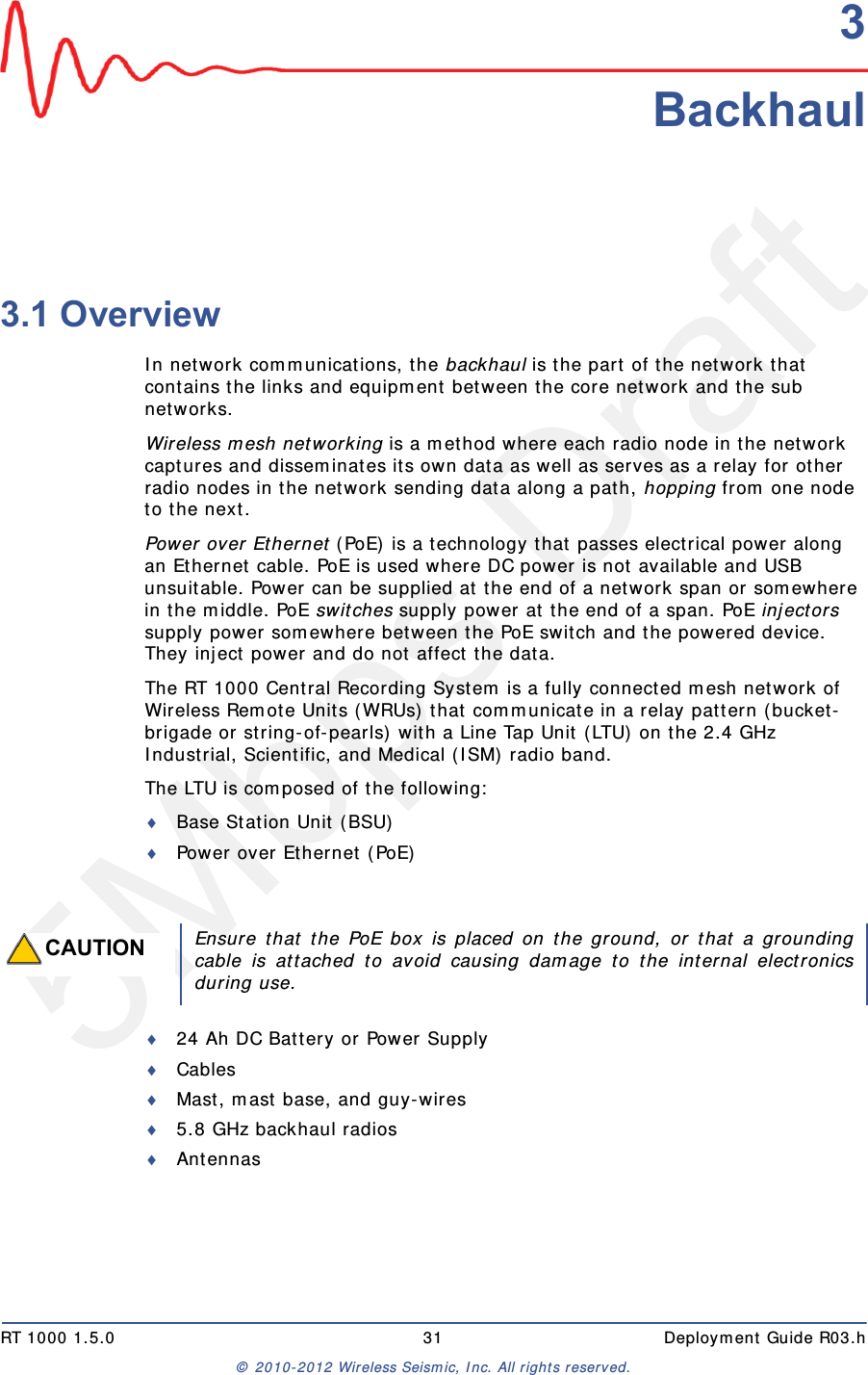 5Mbps DraftRT 1000 1.5.0 31  Deployment Guide R03.h© 2010-2012 Wireless Seismic, Inc. All rights reserved.33. Backhaul3.1 OverviewIn network communications, the backhaul is the part of the network that contains the links and equipment between the core network and the sub networks.Wireless mesh networking is a method where each radio node in the network captures and disseminates its own data as well as serves as a relay for other radio nodes in the network sending data along a path, hopping from one node to the next. Power over Ethernet (PoE) is a technology that passes electrical power along an Ethernet cable. PoE is used where DC power is not available and USB unsuitable. Power can be supplied at the end of a network span or somewhere in the middle. PoE switches supply power at the end of a span. PoE injectors supply power somewhere between the PoE switch and the powered device. They inject power and do not affect the data.The RT 1000 Central Recording System is a fully connected mesh network of Wireless Remote Units (WRUs) that communicate in a relay pattern (bucket-brigade or string-of-pearls) with a Line Tap Unit (LTU) on the 2.4 GHz Industrial, Scientific, and Medical (ISM) radio band. The LTU is composed of the following:Base Station Unit (BSU)Power over Ethernet (PoE)24 Ah DC Battery or Power SupplyCablesMast, mast base, and guy-wires5.8 GHz backhaul radiosAntennasCAUTIONEnsure that the PoE box is placed on the ground, or that a groundingcable is attached to avoid causing damage to the internal electronicsduring use.