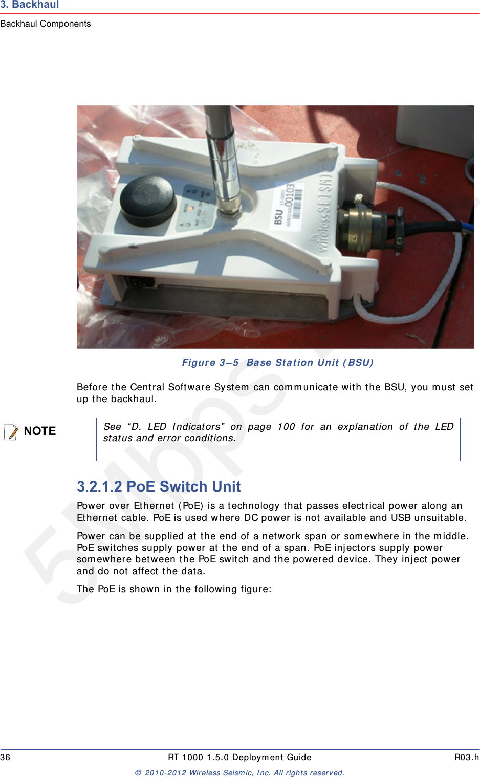 5Mbps Draft36 RT 1000 1.5.0 Deployment Guide R03.h© 2010-2012 Wireless Seismic, Inc. All rights reserved.3. BackhaulBackhaul ComponentsBefore the Central Software System can communicate with the BSU, you must set up the backhaul.3.2.1.2 PoE Switch UnitPower over Ethernet (PoE) is a technology that passes electrical power along an Ethernet cable. PoE is used where DC power is not available and USB unsuitable. Power can be supplied at the end of a network span or somewhere in the middle. PoE switches supply power at the end of a span. PoE injectors supply power somewhere between the PoE switch and the powered device. They inject power and do not affect the data.The PoE is shown in the following figure:Figure 3–5  Base Station Unit (BSU)NOTESee “D. LED Indicators” on page 100 for an explanation of the LEDstatus and error conditions.