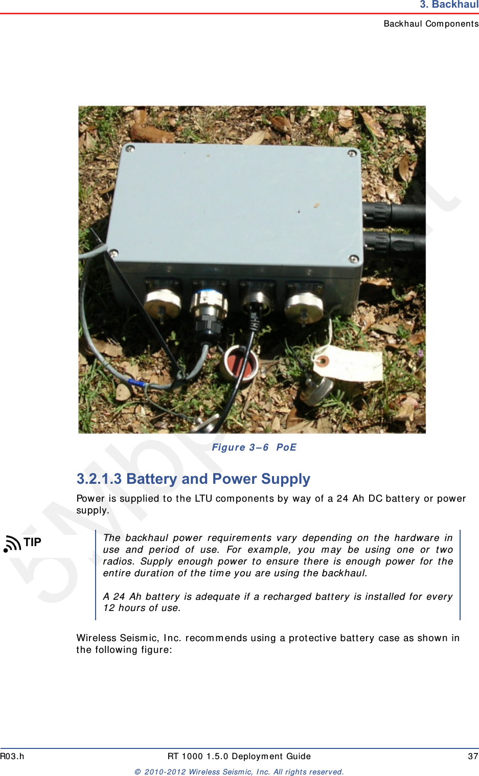 5Mbps DraftR03.h RT 1000 1.5.0 Deployment Guide 37© 2010-2012 Wireless Seismic, Inc. All rights reserved.3. BackhaulBackhaul Components3.2.1.3 Battery and Power SupplyPower is supplied to the LTU components by way of a 24 Ah DC battery or power supply.Wireless Seismic, Inc. recommends using a protective battery case as shown in the following figure:Figure 3–6  PoETIPThe backhaul power requirements vary depending on the hardware inuse and period of use. For example, you may be using one or tworadios. Supply enough power to ensure there is enough power for theentire duration of the time you are using the backhaul. A 24 Ah battery is adequate if a recharged battery is installed for every12 hours of use.