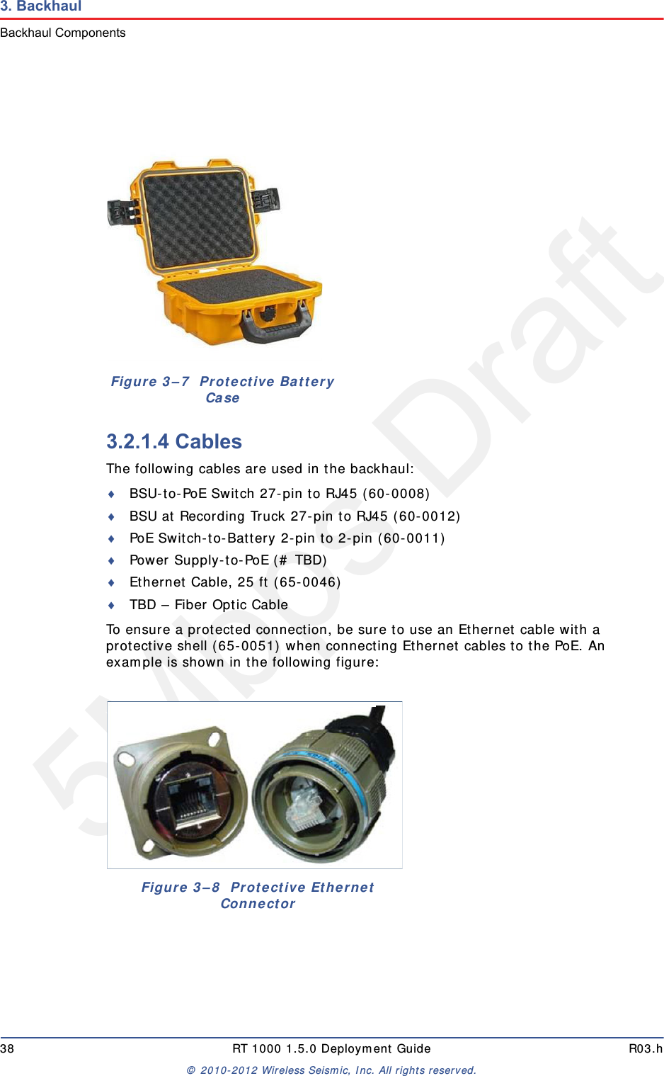 5Mbps Draft38 RT 1000 1.5.0 Deployment Guide R03.h© 2010-2012 Wireless Seismic, Inc. All rights reserved.3. BackhaulBackhaul Components3.2.1.4 CablesThe following cables are used in the backhaul:BSU-to-PoE Switch 27-pin to RJ45 (60-0008)BSU at Recording Truck 27-pin to RJ45 (60-0012)PoE Switch-to-Battery 2-pin to 2-pin (60-0011)Power Supply-to-PoE (# TBD)Ethernet Cable, 25 ft (65-0046)TBD – Fiber Optic CableTo ensure a protected connection, be sure to use an Ethernet cable with a protective shell (65-0051) when connecting Ethernet cables to the PoE. An example is shown in the following figure:Figure 3–7  Protective Battery CaseFigure 3–8  Protective Ethernet Connector