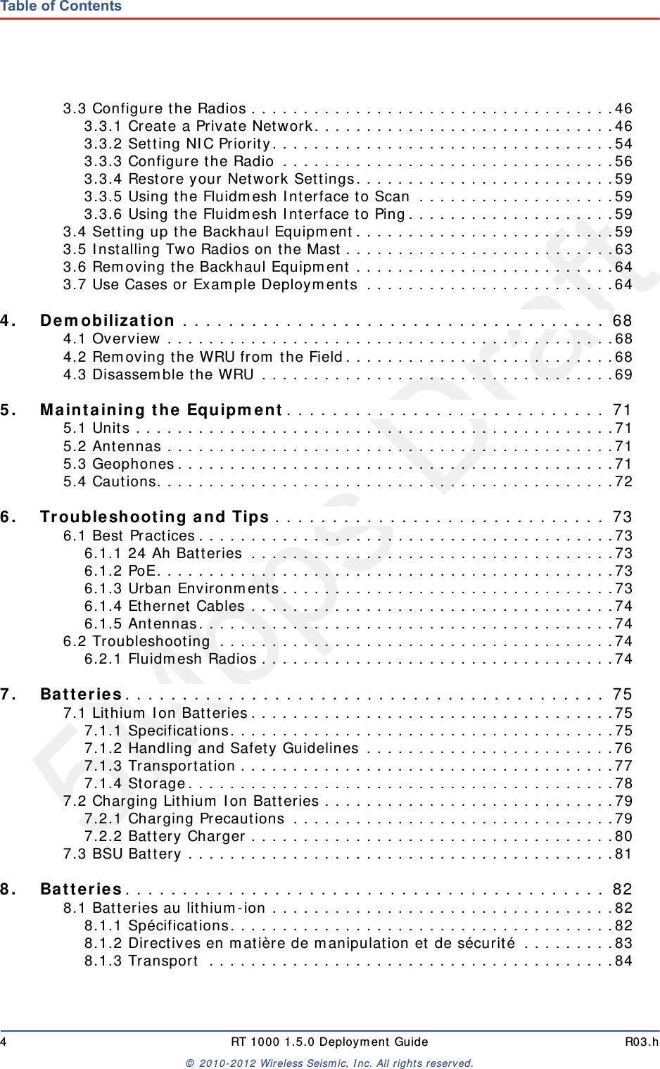 5Mbps Draft4 RT 1000 1.5.0 Deployment Guide R03.h© 2010-2012 Wireless Seismic, Inc. All rights reserved.Table of Contents3.3 Configure the Radios . . . . . . . . . . . . . . . . . . . . . . . . . . . . . . . . . . .463.3.1 Create a Private Network. . . . . . . . . . . . . . . . . . . . . . . . . . . . .463.3.2 Setting NIC Priority. . . . . . . . . . . . . . . . . . . . . . . . . . . . . . . . .543.3.3 Configure the Radio . . . . . . . . . . . . . . . . . . . . . . . . . . . . . . . .563.3.4 Restore your Network Settings. . . . . . . . . . . . . . . . . . . . . . . . .593.3.5 Using the Fluidmesh Interface to Scan  . . . . . . . . . . . . . . . . . . .593.3.6 Using the Fluidmesh Interface to Ping. . . . . . . . . . . . . . . . . . . .593.4 Setting up the Backhaul Equipment. . . . . . . . . . . . . . . . . . . . . . . . .593.5 Installing Two Radios on the Mast . . . . . . . . . . . . . . . . . . . . . . . . . .633.6 Removing the Backhaul Equipment . . . . . . . . . . . . . . . . . . . . . . . . .643.7 Use Cases or Example Deployments  . . . . . . . . . . . . . . . . . . . . . . . .644.4. Demobilization . . . . . . . . . . . . . . . . . . . . . . . . . . . . . . . . . . . . . 684.1 Overview . . . . . . . . . . . . . . . . . . . . . . . . . . . . . . . . . . . . . . . . . . .684.2 Removing the WRU from the Field. . . . . . . . . . . . . . . . . . . . . . . . . .684.3 Disassemble the WRU . . . . . . . . . . . . . . . . . . . . . . . . . . . . . . . . . .695.5. Maintaining the Equipment. . . . . . . . . . . . . . . . . . . . . . . . . . . . 715.1 Units . . . . . . . . . . . . . . . . . . . . . . . . . . . . . . . . . . . . . . . . . . . . . .715.2 Antennas . . . . . . . . . . . . . . . . . . . . . . . . . . . . . . . . . . . . . . . . . . .715.3 Geophones . . . . . . . . . . . . . . . . . . . . . . . . . . . . . . . . . . . . . . . . . .715.4 Cautions. . . . . . . . . . . . . . . . . . . . . . . . . . . . . . . . . . . . . . . . . . . .726.6. Troubleshooting and Tips . . . . . . . . . . . . . . . . . . . . . . . . . . . . . 736.1 Best Practices . . . . . . . . . . . . . . . . . . . . . . . . . . . . . . . . . . . . . . . .736.1.1 24 Ah Batteries  . . . . . . . . . . . . . . . . . . . . . . . . . . . . . . . . . . .736.1.2 PoE. . . . . . . . . . . . . . . . . . . . . . . . . . . . . . . . . . . . . . . . . . . .736.1.3 Urban Environments . . . . . . . . . . . . . . . . . . . . . . . . . . . . . . . .736.1.4 Ethernet Cables . . . . . . . . . . . . . . . . . . . . . . . . . . . . . . . . . . .746.1.5 Antennas. . . . . . . . . . . . . . . . . . . . . . . . . . . . . . . . . . . . . . . .746.2 Troubleshooting  . . . . . . . . . . . . . . . . . . . . . . . . . . . . . . . . . . . . . .746.2.1 Fluidmesh Radios . . . . . . . . . . . . . . . . . . . . . . . . . . . . . . . . . .747.7. Batteries. . . . . . . . . . . . . . . . . . . . . . . . . . . . . . . . . . . . . . . . . . 757.1 Lithium Ion Batteries . . . . . . . . . . . . . . . . . . . . . . . . . . . . . . . . . . .757.1.1 Specifications. . . . . . . . . . . . . . . . . . . . . . . . . . . . . . . . . . . . .757.1.2 Handling and Safety Guidelines . . . . . . . . . . . . . . . . . . . . . . . .767.1.3 Transportation . . . . . . . . . . . . . . . . . . . . . . . . . . . . . . . . . . . .777.1.4 Storage. . . . . . . . . . . . . . . . . . . . . . . . . . . . . . . . . . . . . . . . .787.2 Charging Lithium Ion Batteries . . . . . . . . . . . . . . . . . . . . . . . . . . . .797.2.1 Charging Precautions  . . . . . . . . . . . . . . . . . . . . . . . . . . . . . . .797.2.2 Battery Charger . . . . . . . . . . . . . . . . . . . . . . . . . . . . . . . . . . .807.3 BSU Battery . . . . . . . . . . . . . . . . . . . . . . . . . . . . . . . . . . . . . . . . .818.8. Batteries. . . . . . . . . . . . . . . . . . . . . . . . . . . . . . . . . . . . . . . . . . 828.1 Batteries au lithium-ion . . . . . . . . . . . . . . . . . . . . . . . . . . . . . . . . .828.1.1 Spécifications. . . . . . . . . . . . . . . . . . . . . . . . . . . . . . . . . . . . .828.1.2 Directives en matière de manipulation et de sécurité . . . . . . . . .838.1.3 Transport  . . . . . . . . . . . . . . . . . . . . . . . . . . . . . . . . . . . . . . .84