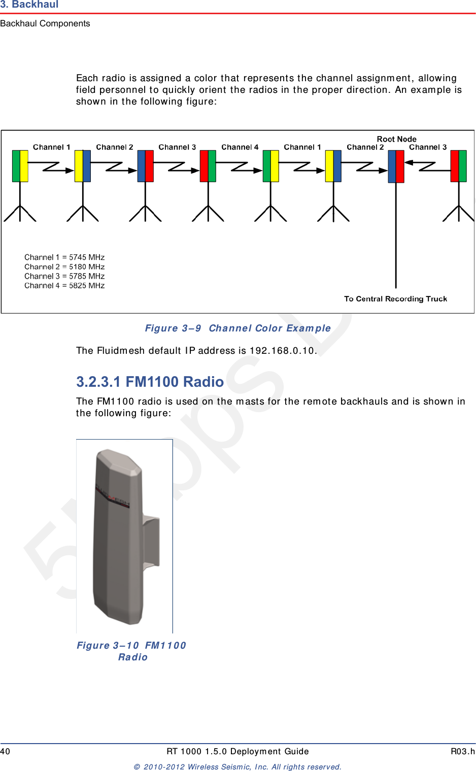 5Mbps Draft40 RT 1000 1.5.0 Deployment Guide R03.h© 2010-2012 Wireless Seismic, Inc. All rights reserved.3. BackhaulBackhaul ComponentsEach radio is assigned a color that represents the channel assignment, allowing field personnel to quickly orient the radios in the proper direction. An example is shown in the following figure:The Fluidmesh default IP address is 192.168.0.10.3.2.3.1 FM1100 RadioThe FM1100 radio is used on the masts for the remote backhauls and is shown in the following figure:Figure 3–9  Channel Color Example Figure 3–10  FM1100 Radio