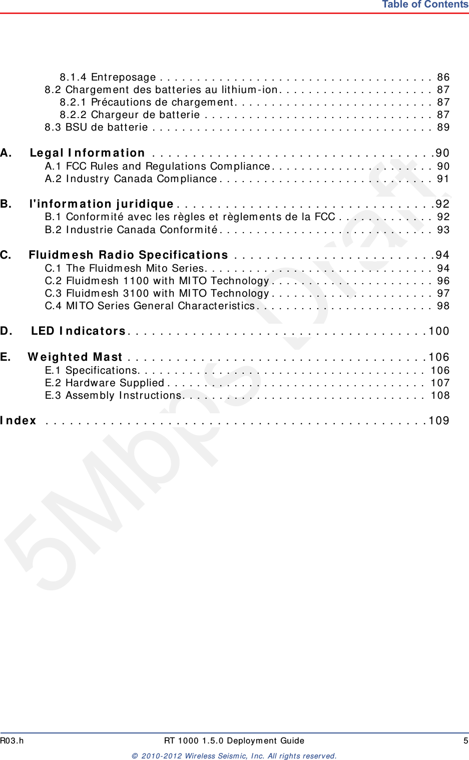 5Mbps DraftR03.h RT 1000 1.5.0 Deployment Guide 5© 2010-2012 Wireless Seismic, Inc. All rights reserved.Table of Contents8.1.4 Entreposage . . . . . . . . . . . . . . . . . . . . . . . . . . . . . . . . . . . . . 868.2 Chargement des batteries au lithium-ion. . . . . . . . . . . . . . . . . . . . . 878.2.1 Précautions de chargement. . . . . . . . . . . . . . . . . . . . . . . . . . . 878.2.2 Chargeur de batterie . . . . . . . . . . . . . . . . . . . . . . . . . . . . . . . 878.3 BSU de batterie . . . . . . . . . . . . . . . . . . . . . . . . . . . . . . . . . . . . . . 89A.A. Legal Information . . . . . . . . . . . . . . . . . . . . . . . . . . . . . . . . . . .90A.1 FCC Rules and Regulations Compliance. . . . . . . . . . . . . . . . . . . . . . 90A.2 Industry Canada Compliance. . . . . . . . . . . . . . . . . . . . . . . . . . . . . 91B.B. l&apos;information juridique. . . . . . . . . . . . . . . . . . . . . . . . . . . . . . . .92B.1 Conformité avec les règles et règlements de la FCC . . . . . . . . . . . . . 92B.2 Industrie Canada Conformité. . . . . . . . . . . . . . . . . . . . . . . . . . . . . 93C.C. Fluidmesh Radio Specifications . . . . . . . . . . . . . . . . . . . . . . . . .94C.1 The Fluidmesh Mito Series. . . . . . . . . . . . . . . . . . . . . . . . . . . . . . . 94C.2 Fluidmesh 1100 with MITO Technology. . . . . . . . . . . . . . . . . . . . . . 96C.3 Fluidmesh 3100 with MITO Technology. . . . . . . . . . . . . . . . . . . . . . 97C.4 MITO Series General Characteristics. . . . . . . . . . . . . . . . . . . . . . . . 98D.D. LED Indicators. . . . . . . . . . . . . . . . . . . . . . . . . . . . . . . . . . . . .100E.E. Weighted Mast . . . . . . . . . . . . . . . . . . . . . . . . . . . . . . . . . . . . .106E.1 Specifications. . . . . . . . . . . . . . . . . . . . . . . . . . . . . . . . . . . . . . . 106E.2 Hardware Supplied. . . . . . . . . . . . . . . . . . . . . . . . . . . . . . . . . . . 107E.3 Assembly Instructions. . . . . . . . . . . . . . . . . . . . . . . . . . . . . . . . . 108Index  . . . . . . . . . . . . . . . . . . . . . . . . . . . . . . . . . . . . . . . . . . . . . . .109