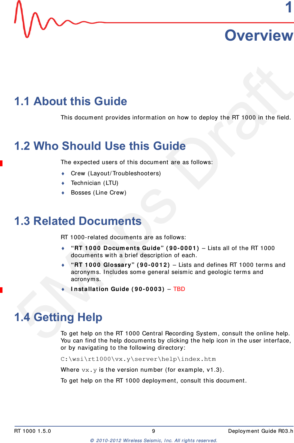 5Mbps DraftRT 1000 1.5.0 9  Deployment Guide R03.h© 2010-2012 Wireless Seismic, Inc. All rights reserved.11. Overview1.1 About this GuideThis document provides information on how to deploy the RT 1000 in the field.1.2 Who Should Use this GuideThe expected users of this document are as follows:Crew (Layout/Troubleshooters)Technician (LTU)Bosses (Line Crew)1.3 Related DocumentsRT 1000-related documents are as follows:“RT 1000 Documents Guide” (90-0001) – Lists all of the RT 1000 documents with a brief description of each.“RT 1000 Glossary” (90-0012) – Lists and defines RT 1000 terms and acronyms. Includes some general seismic and geologic terms and acronyms.Installation Guide (90-0003) – TBD 1.4 Getting HelpTo get help on the RT 1000 Central Recording System, consult the online help. You can find the help documents by clicking the help icon in the user interface, or by navigating to the following directory:C:\wsi\rt1000\vx.y\server\help\index.htm Where vx.y is the version number (for example, v1.3).To get help on the RT 1000 deployment, consult this document. 