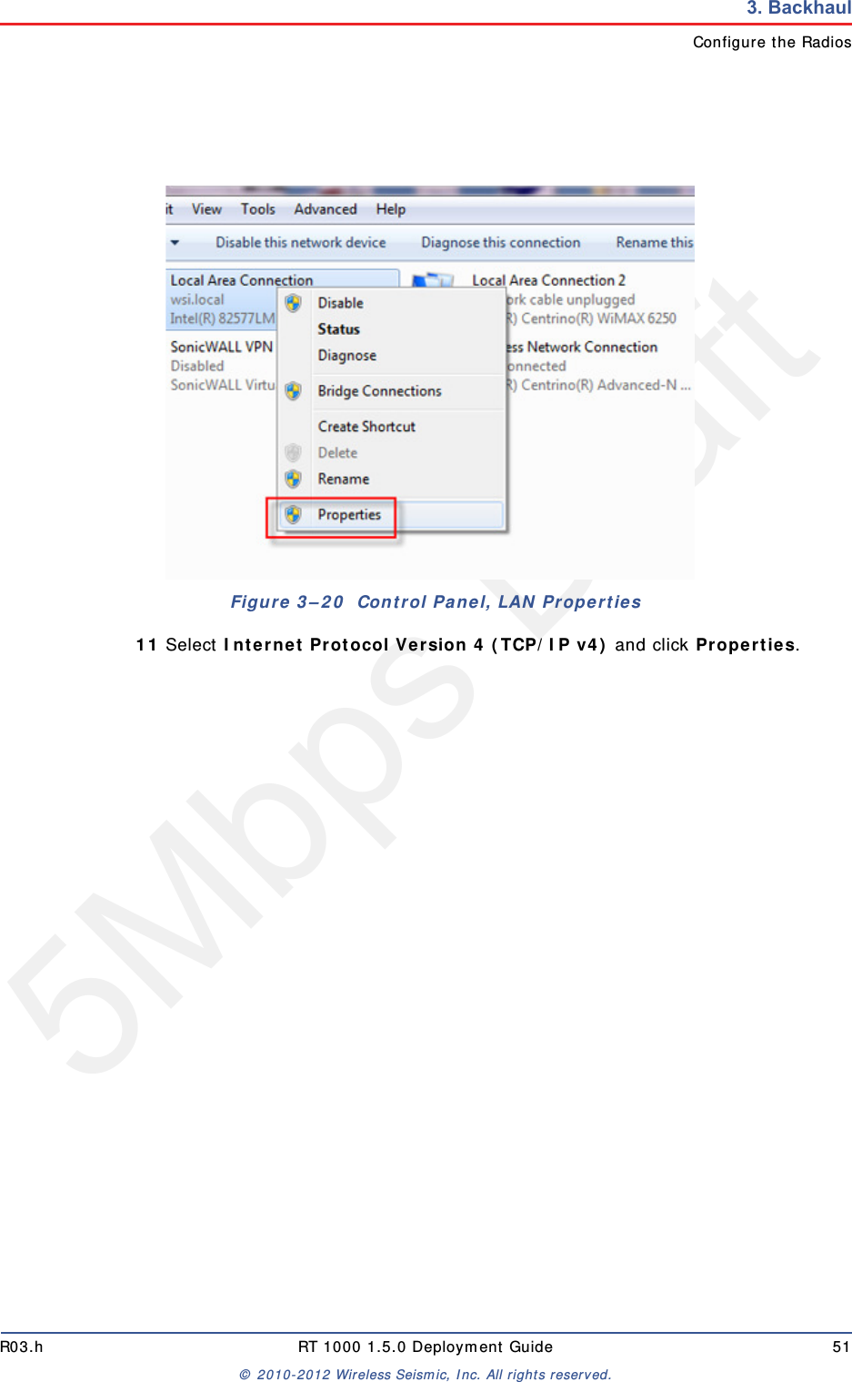 5Mbps DraftR03.h RT 1000 1.5.0 Deployment Guide 51&copy; 2010-2012 Wireless Seismic, Inc. All rights reserved.3. BackhaulConfigure the Radios11 Select Internet Protocol Version 4 (TCP/IP v4) and click Properties. Figure 3&ndash;20  Control Panel, LAN Properties