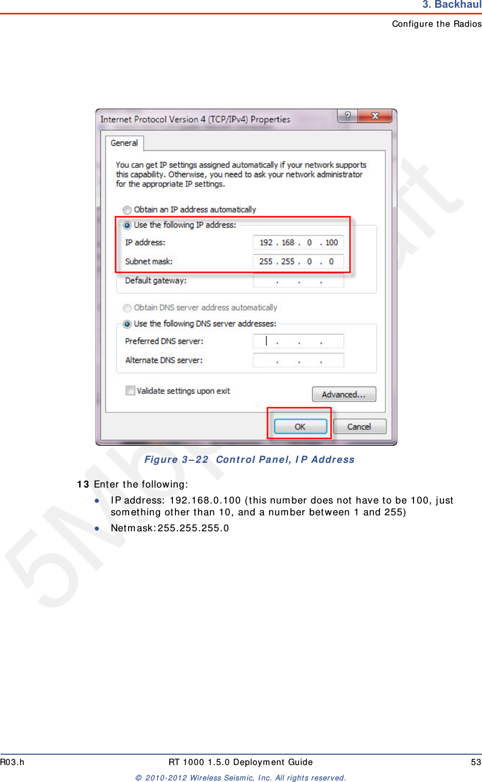 5Mbps DraftR03.h RT 1000 1.5.0 Deployment Guide 53&copy; 2010-2012 Wireless Seismic, Inc. All rights reserved.3. BackhaulConfigure the Radios13 Enter the following:●IP address: 192.168.0.100 (this number does not have to be 100, just something other than 10, and a number between 1 and 255)●Netmask:255.255.255.0Figure 3&ndash;22  Control Panel, IP Address