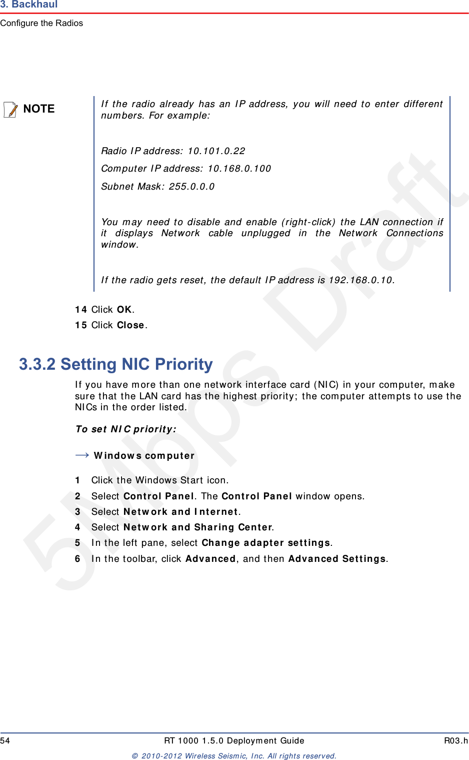 5Mbps Draft54 RT 1000 1.5.0 Deployment Guide R03.h&copy; 2010-2012 Wireless Seismic, Inc. All rights reserved.3. BackhaulConfigure the Radios14 Click OK.15 Click Close.3.3.2 Setting NIC PriorityIf you have more than one network interface card (NIC) in your computer, make sure that the LAN card has the highest priority; the computer attempts to use the NICs in the order listed.To set NIC priority:&rarr;Windows computer1Click the Windows Start icon.2Select Control Panel. The Control Panel window opens. 3Select Network and Internet. 4Select Network and Sharing Center.5In the left pane, select Change adapter settings.6In the toolbar, click Advanced, and then Advanced Settings.NOTEIf the radio already has an IP address, you will need to enter differentnumbers. For example:Radio IP address: 10.101.0.22Computer IP address: 10.168.0.100Subnet Mask: 255.0.0.0You may need to disable and enable (right-click) the LAN connection ifit displays Network cable unplugged in the Network Connectionswindow. If the radio gets reset, the default IP address is 192.168.0.10.