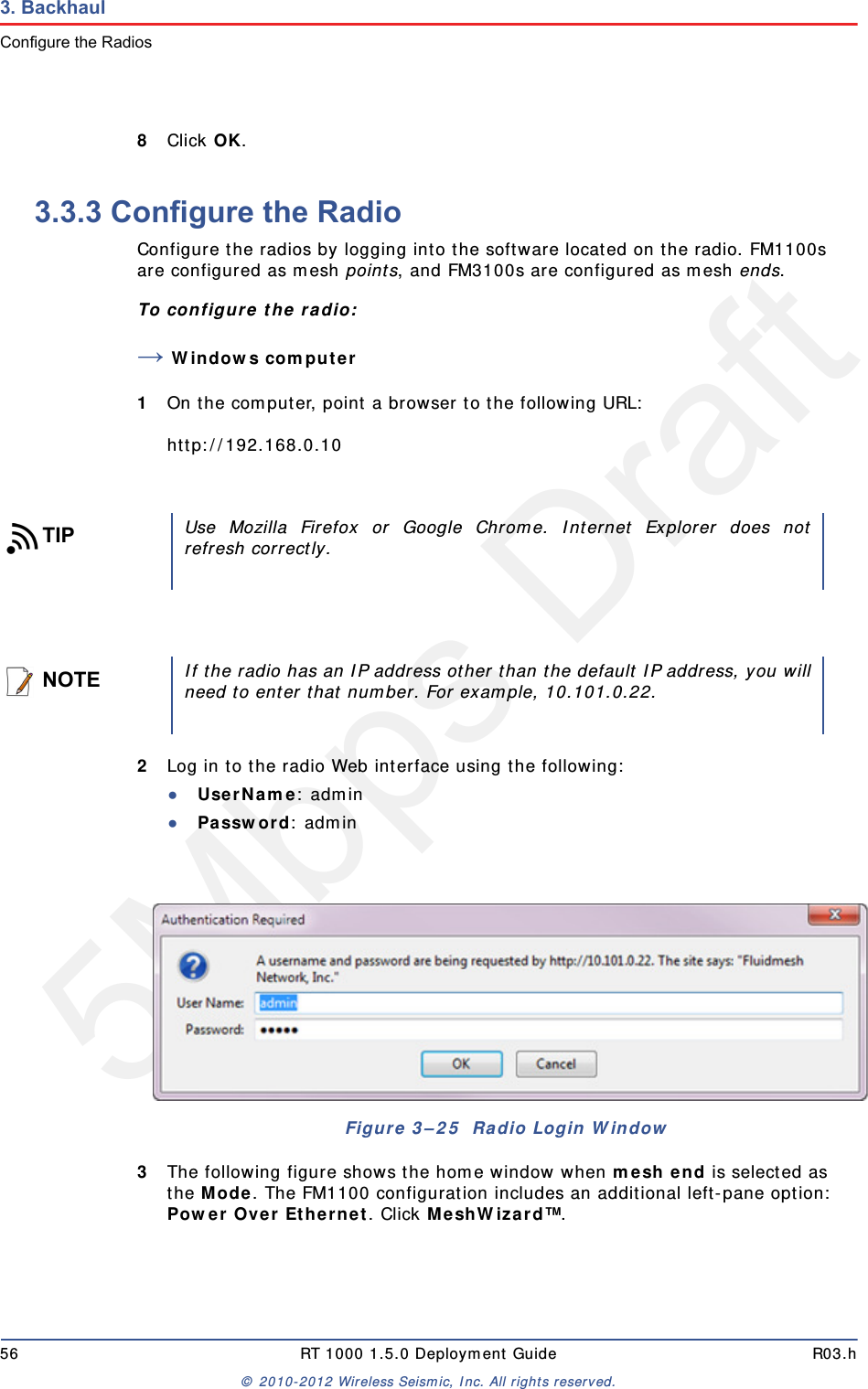 5Mbps Draft56 RT 1000 1.5.0 Deployment Guide R03.h&copy; 2010-2012 Wireless Seismic, Inc. All rights reserved.3. BackhaulConfigure the Radios8Click OK. 3.3.3 Configure the RadioConfigure the radios by logging into the software located on the radio. FM1100s are configured as mesh points, and FM3100s are configured as mesh ends.To configure the radio:&rarr;Windows computer1On the computer, point a browser to the following URL:http://192.168.0.102Log in to the radio Web interface using the following:●UserName: admin●Password: admin3The following figure shows the home window when mesh end is selected as the Mode. The FM1100 configuration includes an additional left-pane option: Power Over Ethernet. Click MeshWizard&trade;.TIPUse Mozilla Firefox or Google Chrome. Internet Explorer does notrefresh correctly.NOTEIf the radio has an IP address other than the default IP address, you willneed to enter that number. For example, 10.101.0.22.Figure 3&ndash;25  Radio Login Window