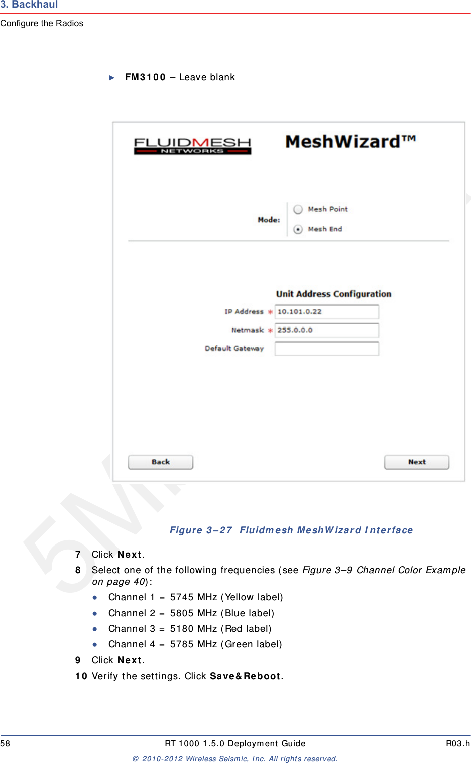 5Mbps Draft58 RT 1000 1.5.0 Deployment Guide R03.h&copy; 2010-2012 Wireless Seismic, Inc. All rights reserved.3. BackhaulConfigure the Radios►FM3100 &ndash; Leave blank7Click Next.8Select one of the following frequencies (see Figure 3&ndash;9 Channel Color Example on page 40):●Channel 1 = 5745 MHz (Yellow label)●Channel 2 = 5805 MHz (Blue label)●Channel 3 = 5180 MHz (Red label)●Channel 4 = 5785 MHz (Green label)9Click Next.10 Verify the settings. Click Save&amp;Reboot.Figure 3&ndash;27  Fluidmesh MeshWizard Interface