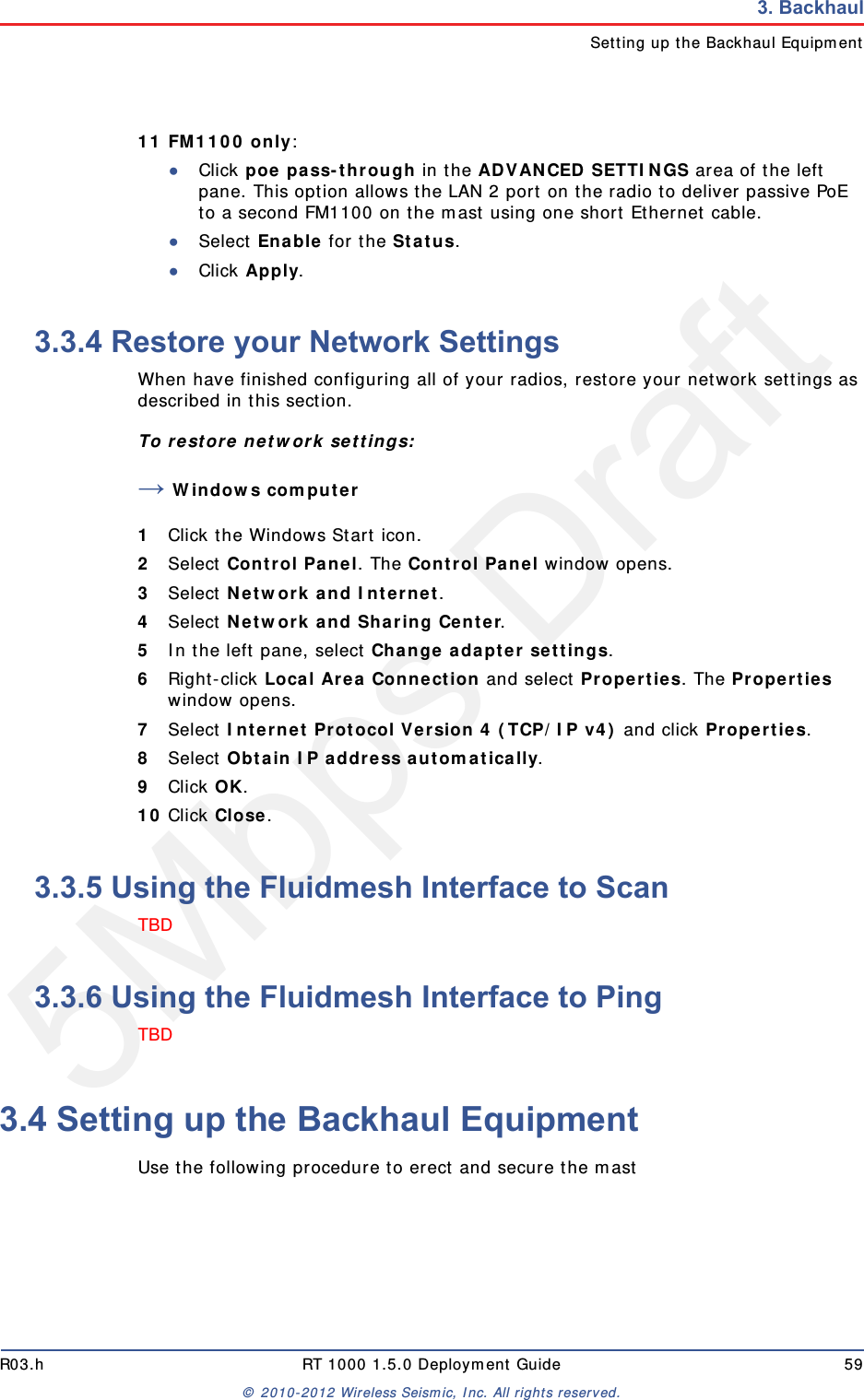 5Mbps DraftR03.h RT 1000 1.5.0 Deployment Guide 59&copy; 2010-2012 Wireless Seismic, Inc. All rights reserved.3. BackhaulSetting up the Backhaul Equipment11 FM1100 only: ●Click poe pass-through in the ADVANCED SETTINGS area of the left pane. This option allows the LAN 2 port on the radio to deliver passive PoE to a second FM1100 on the mast using one short Ethernet cable. ●Select Enable for the Status.●Click Apply.3.3.4 Restore your Network SettingsWhen have finished configuring all of your radios, restore your network settings as described in this section. To restore network settings:&rarr;Windows computer1Click the Windows Start icon.2Select Control Panel. The Control Panel window opens. 3Select Network and Internet. 4Select Network and Sharing Center.5In the left pane, select Change adapter settings.6Right-click Local Area Connection and select Properties. The Properties window opens. 7Select Internet Protocol Version 4 (TCP/IP v4) and click Properties. 8Select Obtain IP address automatically.9Click OK.10 Click Close.3.3.5 Using the Fluidmesh Interface to ScanTBD 3.3.6 Using the Fluidmesh Interface to PingTBD3.4 Setting up the Backhaul EquipmentUse the following procedure to erect and secure the mast 