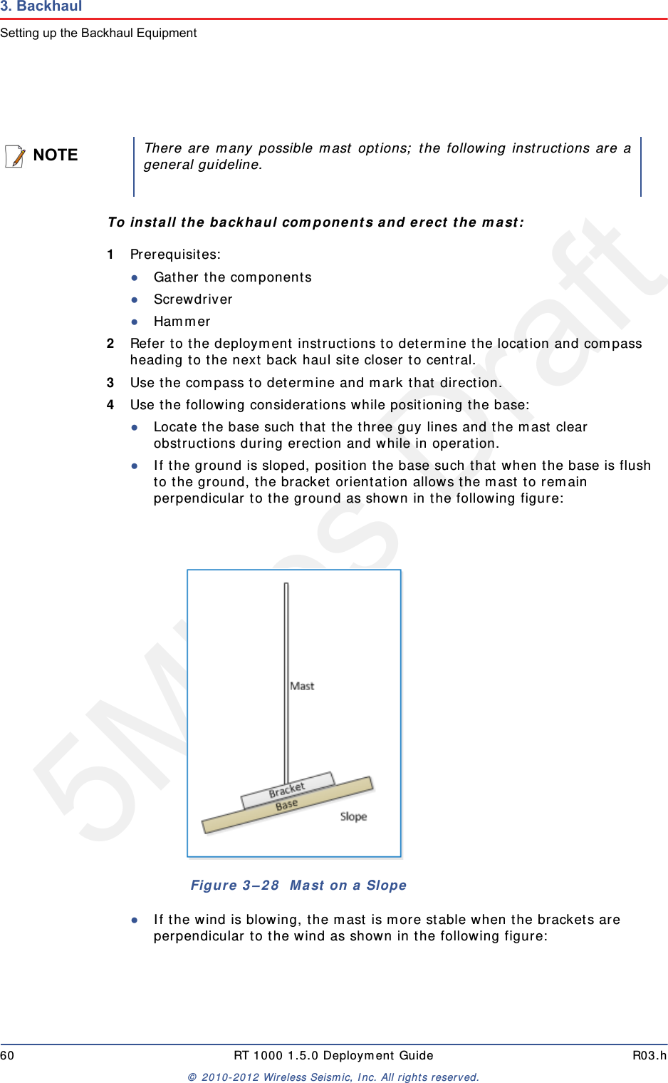 5Mbps Draft60 RT 1000 1.5.0 Deployment Guide R03.h&copy; 2010-2012 Wireless Seismic, Inc. All rights reserved.3. BackhaulSetting up the Backhaul EquipmentTo install the backhaul components and erect the mast:1Prerequisites:●Gather the components●Screwdriver●Hammer2Refer to the deployment instructions to determine the location and compass heading to the next back haul site closer to central.3Use the compass to determine and mark that direction.4Use the following considerations while positioning the base:●Locate the base such that the three guy lines and the mast clear obstructions during erection and while in operation.●If the ground is sloped, position the base such that when the base is flush to the ground, the bracket orientation allows the mast to remain perpendicular to the ground as shown in the following figure:●If the wind is blowing, the mast is more stable when the brackets are perpendicular to the wind as shown in the following figure: NOTEThere are many possible mast options; the following instructions are ageneral guideline.Figure 3&ndash;28  Mast on a Slope