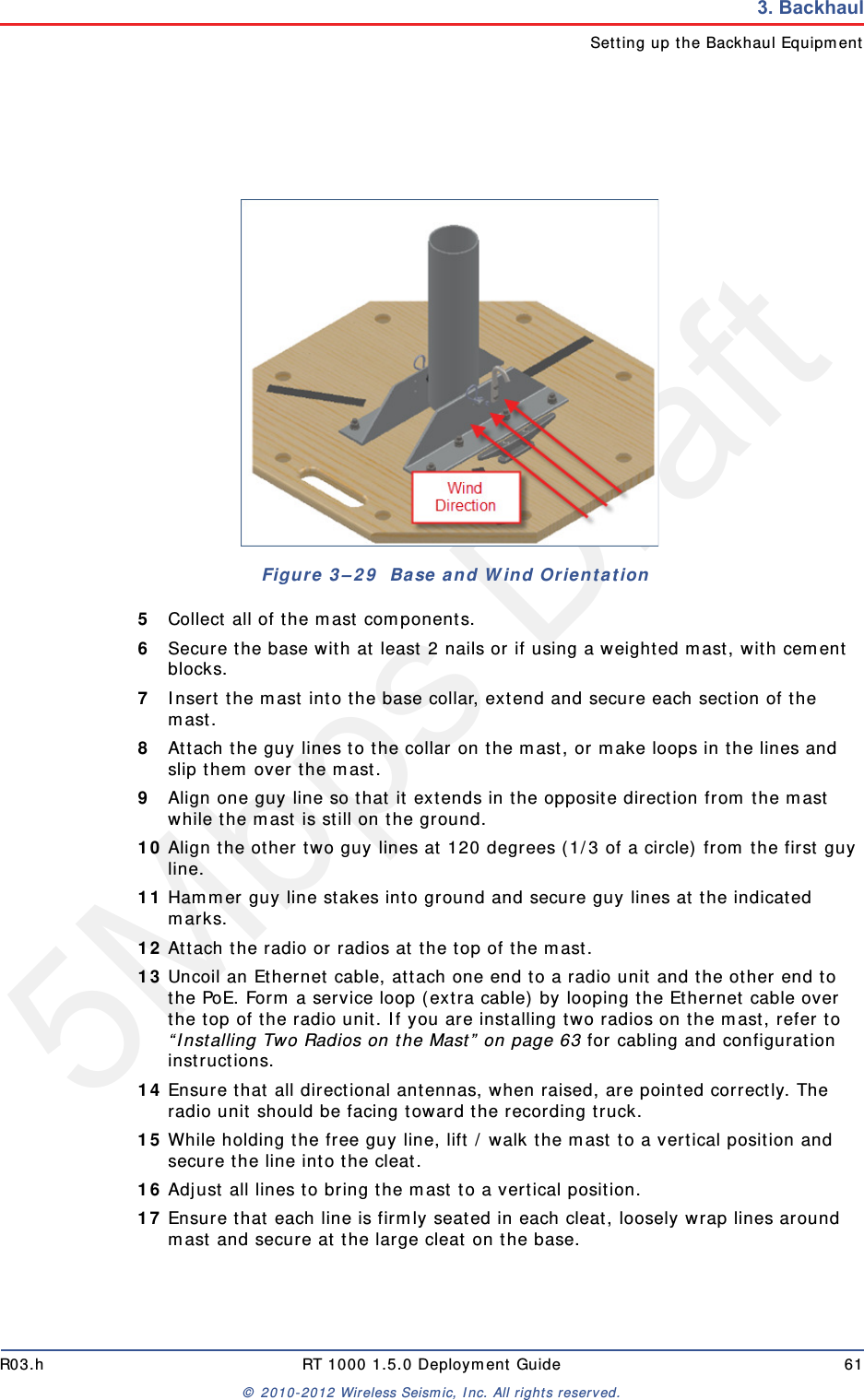 5Mbps DraftR03.h RT 1000 1.5.0 Deployment Guide 61&copy; 2010-2012 Wireless Seismic, Inc. All rights reserved.3. BackhaulSetting up the Backhaul Equipment5Collect all of the mast components. 6Secure the base with at least 2 nails or if using a weighted mast, with cement blocks. 7Insert the mast into the base collar, extend and secure each section of the mast. 8Attach the guy lines to the collar on the mast, or make loops in the lines and slip them over the mast. 9Align one guy line so that it extends in the opposite direction from the mast while the mast is still on the ground. 10 Align the other two guy lines at 120 degrees (1/3 of a circle) from the first guy line. 11 Hammer guy line stakes into ground and secure guy lines at the indicated marks. 12 Attach the radio or radios at the top of the mast.13 Uncoil an Ethernet cable, attach one end to a radio unit and the other end to the PoE. Form a service loop (extra cable) by looping the Ethernet cable over the top of the radio unit. If you are installing two radios on the mast, refer to &ldquo;Installing Two Radios on the Mast&rdquo; on page 63 for cabling and configuration instructions.14 Ensure that all directional antennas, when raised, are pointed correctly. The radio unit should be facing toward the recording truck.15 While holding the free guy line, lift / walk the mast to a vertical position and secure the line into the cleat.16 Adjust all lines to bring the mast to a vertical position.17 Ensure that each line is firmly seated in each cleat, loosely wrap lines around mast and secure at the large cleat on the base.Figure 3&ndash;29  Base and Wind Orientation