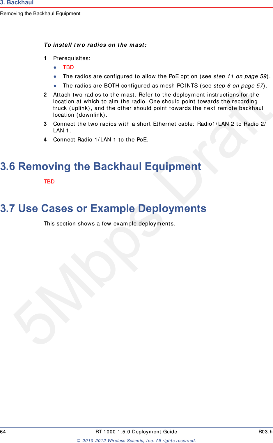 5Mbps Draft64 RT 1000 1.5.0 Deployment Guide R03.h&copy; 2010-2012 Wireless Seismic, Inc. All rights reserved.3. BackhaulRemoving the Backhaul EquipmentTo install two radios on the mast:1Prerequisites:●TBD ●The radios are configured to allow the PoE option (see step 11 on page 59).●The radios are BOTH configured as mesh POINTS (see step 6 on page 57).2Attach two radios to the mast. Refer to the deployment instructions for the location at which to aim the radio. One should point towards the recording truck (uplink), and the other should point towards the next remote backhaul location (downlink).3Connect the two radios with a short Ethernet cable: Radio1/LAN 2 to Radio 2/LAN 1.4Connect Radio 1/LAN 1 to the PoE.3.6 Removing the Backhaul EquipmentTBD 3.7 Use Cases or Example DeploymentsThis section shows a few example deployments. 