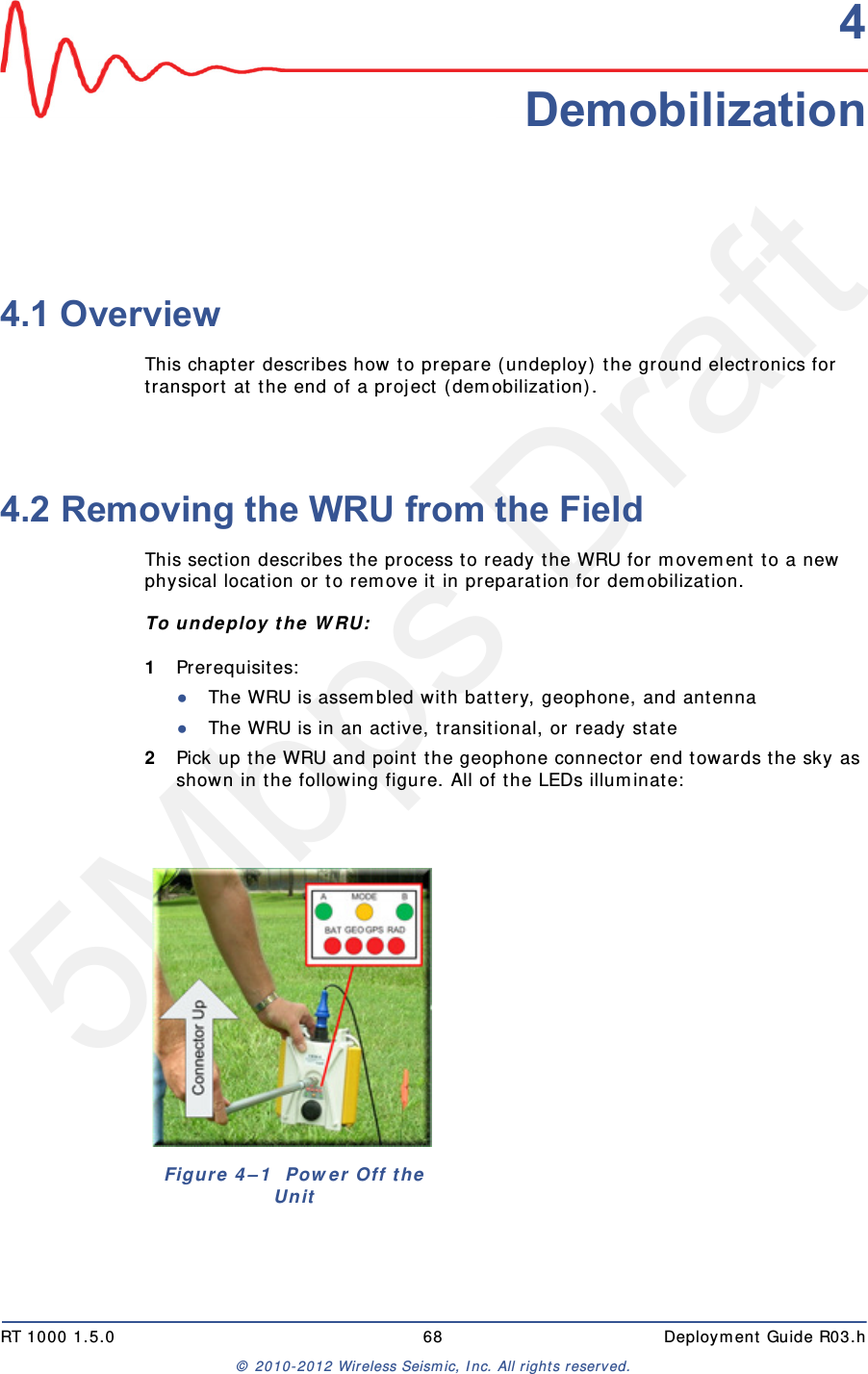 5Mbps DraftRT 1000 1.5.0 68  Deployment Guide R03.h&copy; 2010-2012 Wireless Seismic, Inc. All rights reserved.44. Demobilization4.1 OverviewThis chapter describes how to prepare (undeploy) the ground electronics for transport at the end of a project (demobilization).4.2 Removing the WRU from the FieldThis section describes the process to ready the WRU for movement to a new physical location or to remove it in preparation for demobilization.To undeploy the WRU:1Prerequisites:●The WRU is assembled with battery, geophone, and antenna●The WRU is in an active, transitional, or ready state2Pick up the WRU and point the geophone connector end towards the sky as shown in the following figure. All of the LEDs illuminate:Figure 4&ndash;1  Power Off the Unit