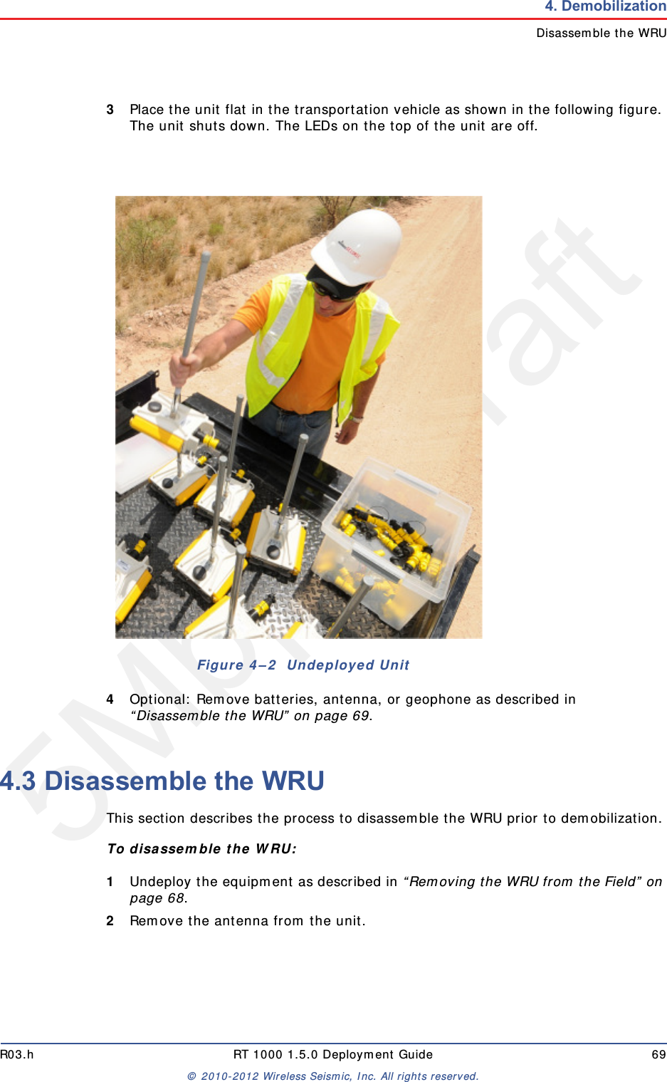 5Mbps DraftR03.h RT 1000 1.5.0 Deployment Guide 69&copy; 2010-2012 Wireless Seismic, Inc. All rights reserved.4. DemobilizationDisassemble the WRU3Place the unit flat in the transportation vehicle as shown in the following figure. The unit shuts down. The LEDs on the top of the unit are off.4Optional: Remove batteries, antenna, or geophone as described in &ldquo;Disassemble the WRU&rdquo; on page 69.4.3 Disassemble the WRU This section describes the process to disassemble the WRU prior to demobilization.To disassemble the WRU:1Undeploy the equipment as described in &ldquo;Removing the WRU from the Field&rdquo; on page 68.2Remove the antenna from the unit.Figure 4&ndash;2  Undeployed Unit