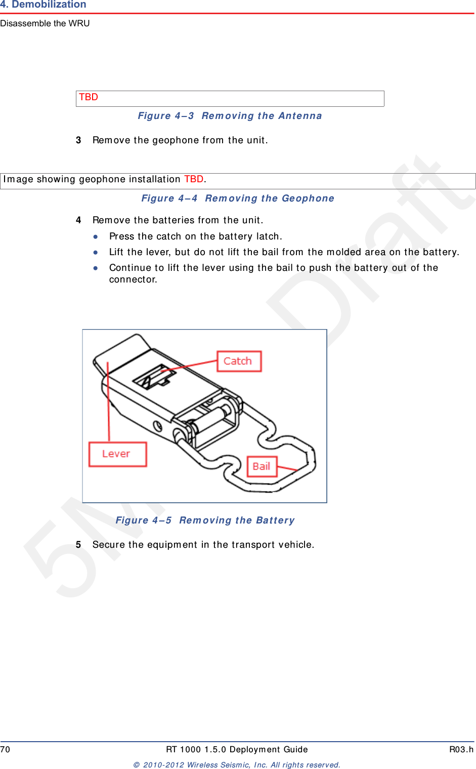 5Mbps Draft70 RT 1000 1.5.0 Deployment Guide R03.h&copy; 2010-2012 Wireless Seismic, Inc. All rights reserved.4. DemobilizationDisassemble the WRU3Remove the geophone from the unit.4Remove the batteries from the unit.●Press the catch on the battery latch.●Lift the lever, but do not lift the bail from the molded area on the battery.●Continue to lift the lever using the bail to push the battery out of the connector. 5Secure the equipment in the transport vehicle.TBD Figure 4&ndash;3  Removing the AntennaImage showing geophone installation TBD. Figure 4&ndash;4  Removing the GeophoneFigure 4&ndash;5  Removing the Battery