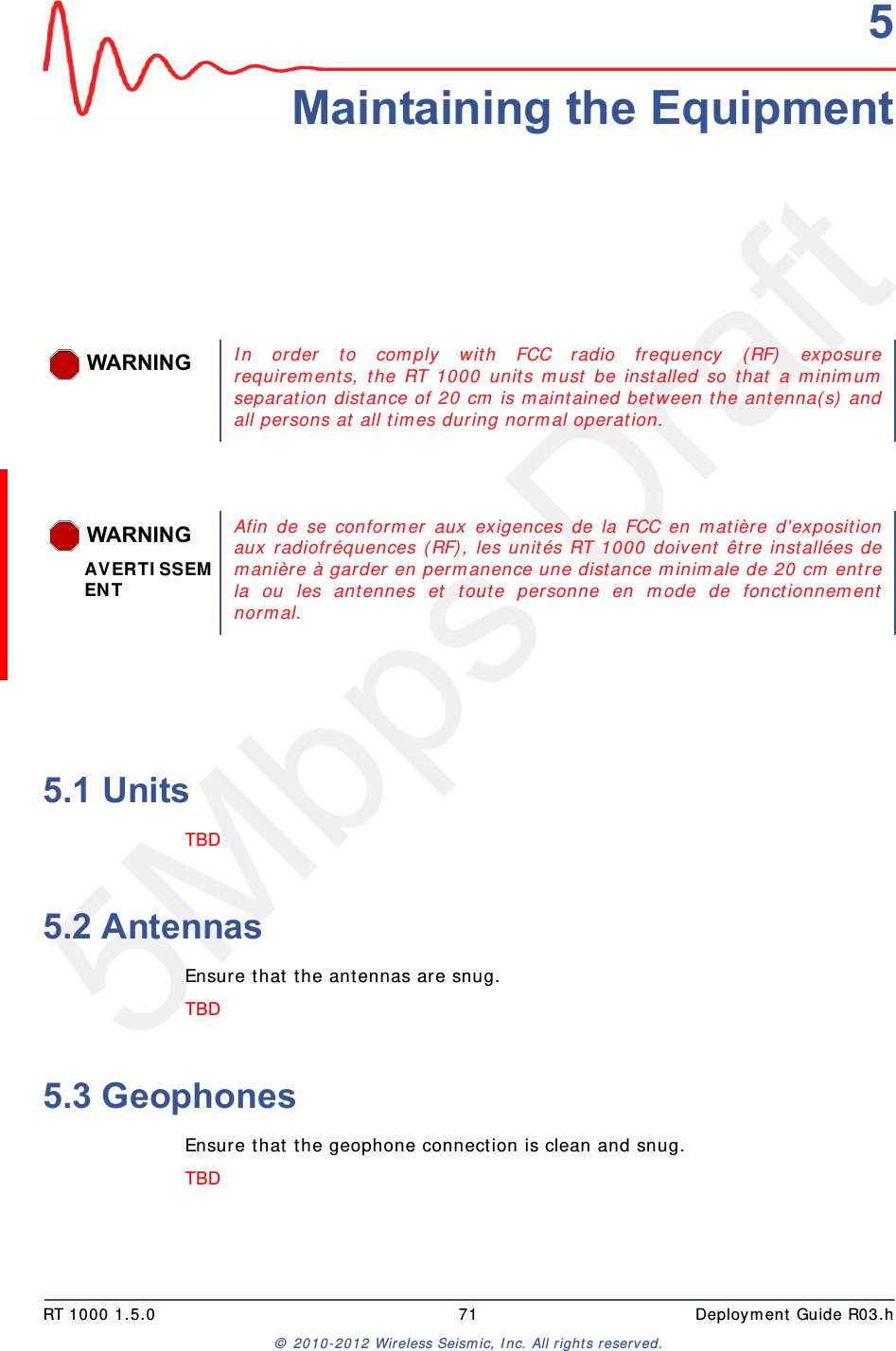 5Mbps DraftRT 1000 1.5.0 71  Deployment Guide R03.h&copy; 2010-2012 Wireless Seismic, Inc. All rights reserved.55. Maintaining the Equipment5.1 UnitsTBD 5.2 AntennasEnsure that the antennas are snug.TBD 5.3 GeophonesEnsure that the geophone connection is clean and snug.TBD WARNINGIn order to comply with FCC radio frequency (RF) exposurerequirements, the RT 1000 units must be installed so that a minimumseparation distance of 20 cm is maintained between the antenna(s) andall persons at all times during normal operation. WARNINGAVERTISSEMENTAfin de se conformer aux exigences de la FCC en mati&egrave;re d'expositionaux radiofr&eacute;quences (RF), les unit&eacute;s RT 1000 doivent &ecirc;tre install&eacute;es demani&egrave;re &agrave; garder en permanence une distance minimale de 20 cm entrela ou les antennes et toute personne en mode de fonctionnementnormal. 