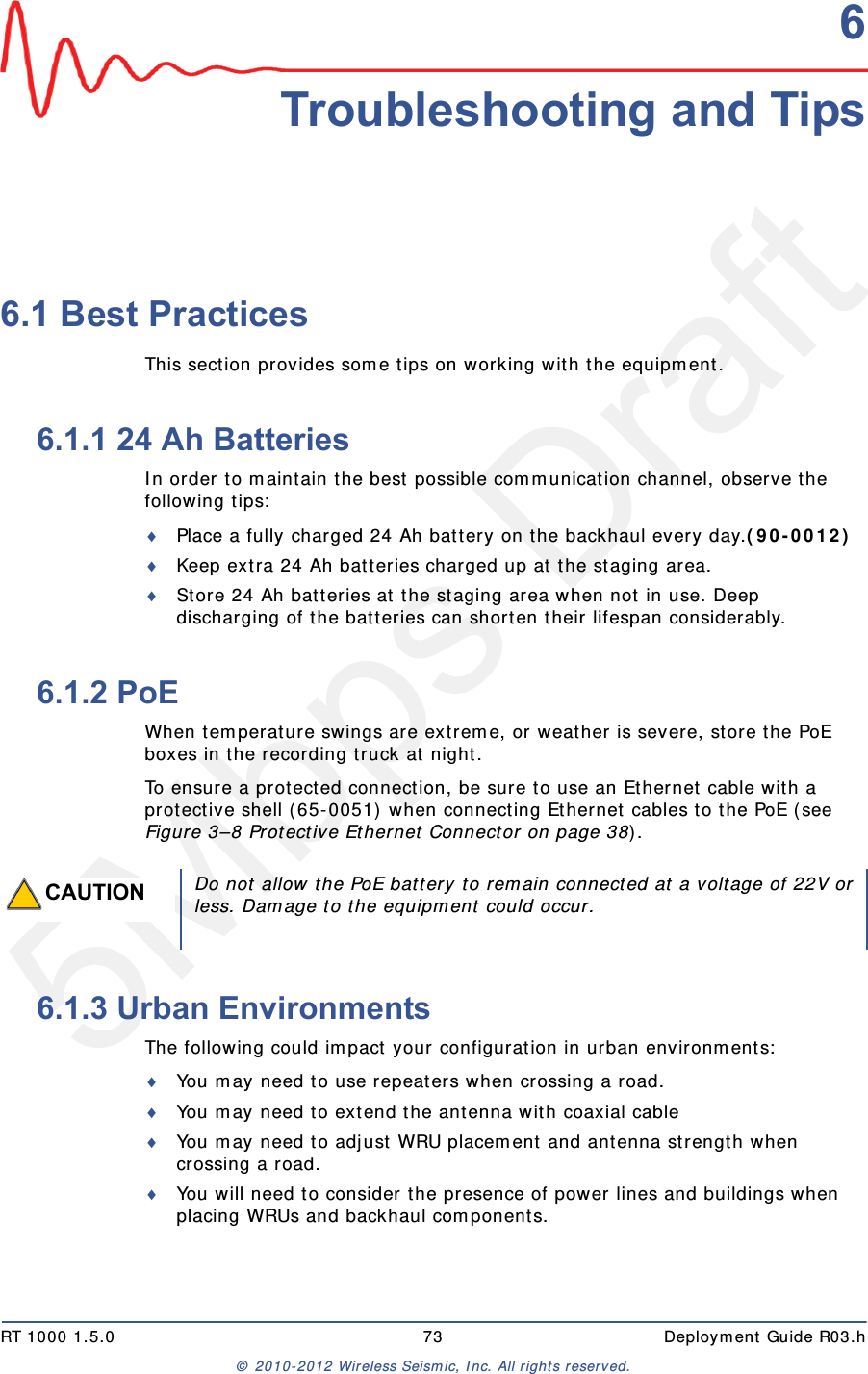 5Mbps DraftRT 1000 1.5.0 73  Deployment Guide R03.h&copy; 2010-2012 Wireless Seismic, Inc. All rights reserved.66. Troubleshooting and Tips6.1 Best PracticesThis section provides some tips on working with the equipment.6.1.1 24 Ah BatteriesIn order to maintain the best possible communication channel, observe the following tips:Place a fully charged 24 Ah battery on the backhaul every day.(90-0012) Keep extra 24 Ah batteries charged up at the staging area.Store 24 Ah batteries at the staging area when not in use. Deep discharging of the batteries can shorten their lifespan considerably.6.1.2 PoEWhen temperature swings are extreme, or weather is severe, store the PoE boxes in the recording truck at night.To ensure a protected connection, be sure to use an Ethernet cable with a protective shell (65-0051) when connecting Ethernet cables to the PoE (see Figure 3&ndash;8 Protective Ethernet Connector on page 38).6.1.3 Urban EnvironmentsThe following could impact your configuration in urban environments:You may need to use repeaters when crossing a road.You may need to extend the antenna with coaxial cableYou may need to adjust WRU placement and antenna strength when crossing a road.You will need to consider the presence of power lines and buildings when placing WRUs and backhaul components.CAUTIONDo not allow the PoE battery to remain connected at a voltage of 22V orless. Damage to the equipment could occur.