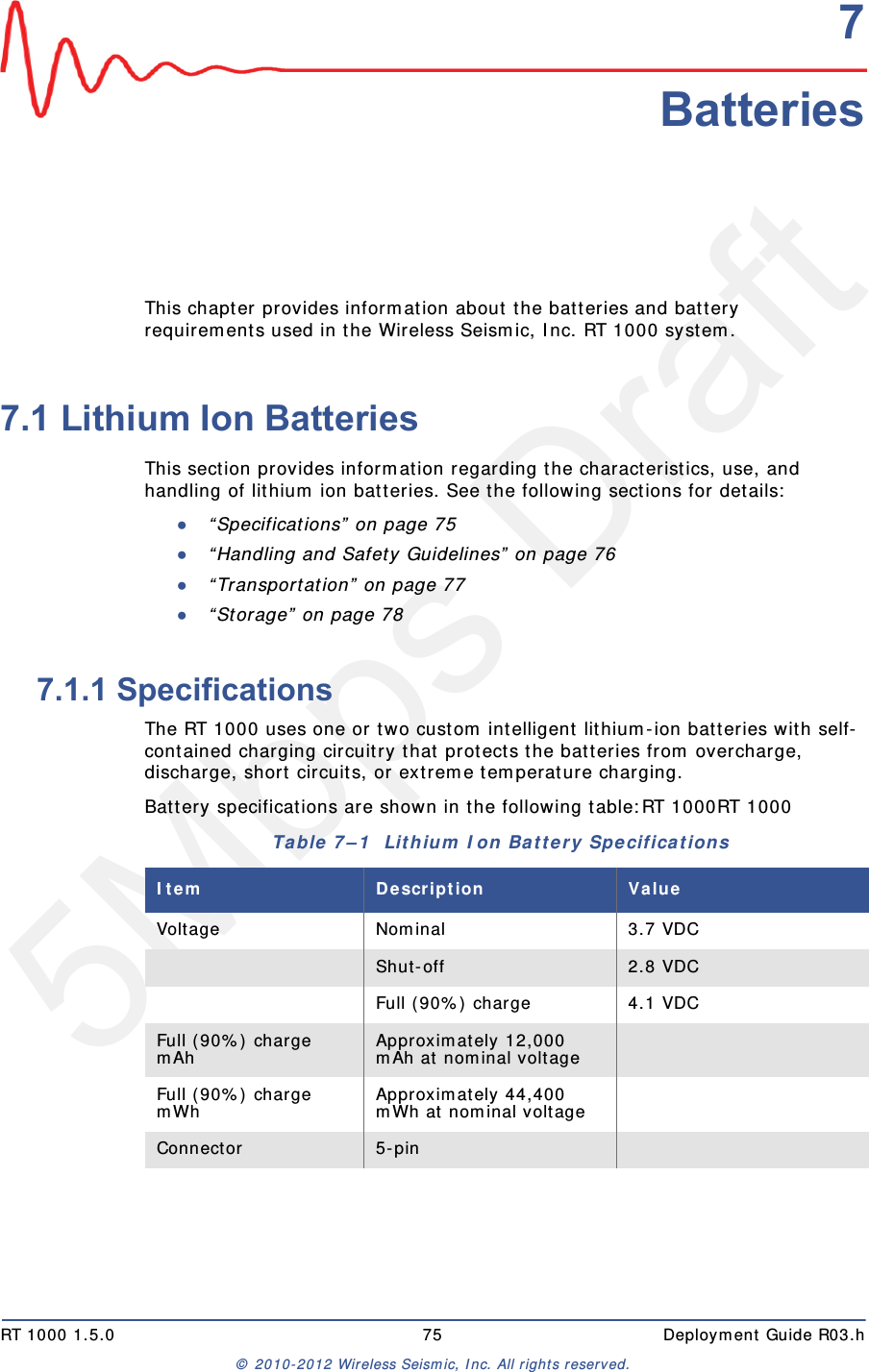 5Mbps DraftRT 1000 1.5.0 75  Deployment Guide R03.h&copy; 2010-2012 Wireless Seismic, Inc. All rights reserved.77. BatteriesThis chapter provides information about the batteries and battery requirements used in the Wireless Seismic, Inc. RT 1000 system. 7.1 Lithium Ion BatteriesThis section provides information regarding the characteristics, use, and handling of lithium ion batteries. See the following sections for details:●&ldquo;Specifications&rdquo; on page 75●&ldquo;Handling and Safety Guidelines&rdquo; on page 76●&ldquo;Transportation&rdquo; on page 77●&ldquo;Storage&rdquo; on page 787.1.1 SpecificationsThe RT 1000 uses one or two custom intelligent lithium-ion batteries with self-contained charging circuitry that protects the batteries from overcharge, discharge, short circuits, or extreme temperature charging. Battery specifications are shown in the following table:RT 1000RT 1000Table 7&ndash;1  Lithium Ion Battery Specifications Item Description ValueVoltage Nominal 3.7 VDCShut-off 2.8 VDCFull (90%) charge 4.1 VDCFull (90%) charge mAh Approximately 12,000 mAh at nominal voltageFull (90%) charge mWh Approximately 44,400 mWh at nominal voltageConnector 5-pin