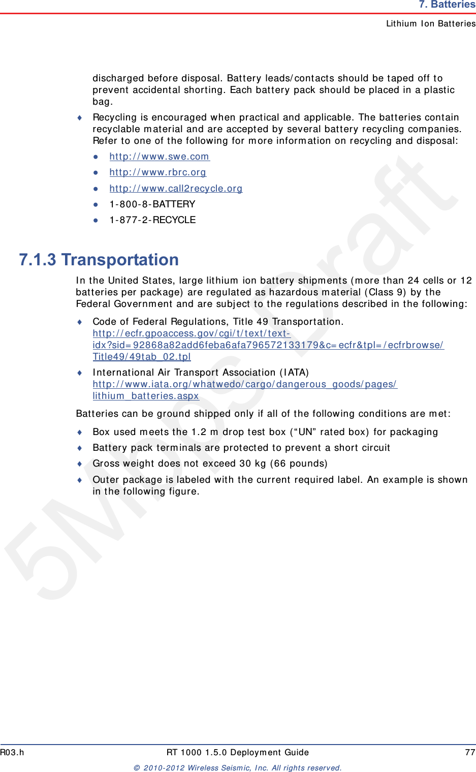 5Mbps DraftR03.h RT 1000 1.5.0 Deployment Guide 77&copy; 2010-2012 Wireless Seismic, Inc. All rights reserved.7. BatteriesLithium Ion Batteriesdischarged before disposal. Battery leads/contacts should be taped off to prevent accidental shorting. Each battery pack should be placed in a plastic bag.Recycling is encouraged when practical and applicable. The batteries contain recyclable material and are accepted by several battery recycling companies. Refer to one of the following for more information on recycling and disposal:●http://www.swe.com ●http://www.rbrc.org ●http://www.call2recycle.org ●1-800-8-BATTERY ●1-877-2-RECYCLE7.1.3 TransportationIn the United States, large lithium ion battery shipments (more than 24 cells or 12 batteries per package) are regulated as hazardous material (Class 9) by the Federal Government and are subject to the regulations described in the following:Code of Federal Regulations, Title 49 Transportation. http://ecfr.gpoaccess.gov/cgi/t/text/text-idx?sid=92868a82add6feba6afa796572133179&amp;c=ecfr&amp;tpl=/ecfrbrowse/Title49/49tab_02.tpl International Air Transport Association (IATA)http://www.iata.org/whatwedo/cargo/dangerous_goods/pages/lithium_batteries.aspx Batteries can be ground shipped only if all of the following conditions are met: Box used meets the 1.2 m drop test box (&ldquo;UN&rdquo; rated box) for packagingBattery pack terminals are protected to prevent a short circuitGross weight does not exceed 30 kg (66 pounds) Outer package is labeled with the current required label. An example is shown in the following figure.