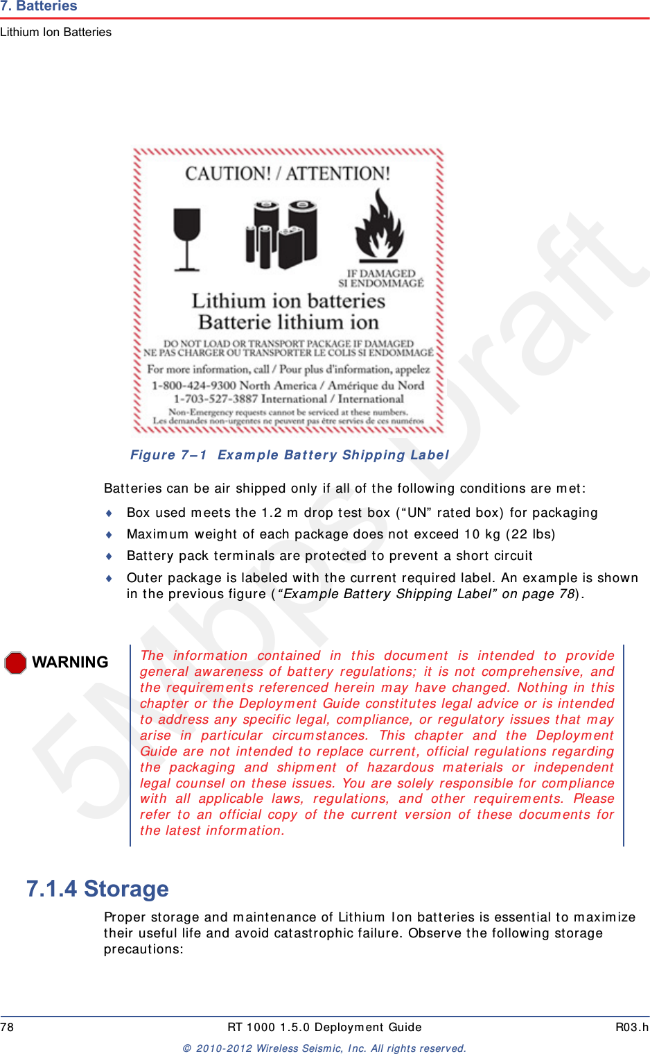 5Mbps Draft78 RT 1000 1.5.0 Deployment Guide R03.h&copy; 2010-2012 Wireless Seismic, Inc. All rights reserved.7. BatteriesLithium Ion BatteriesBatteries can be air shipped only if all of the following conditions are met:Box used meets the 1.2 m drop test box (&ldquo;UN&rdquo; rated box) for packagingMaximum weight of each package does not exceed 10 kg (22 lbs)Battery pack terminals are protected to prevent a short circuitOuter package is labeled with the current required label. An example is shown in the previous figure (&ldquo;Example Battery Shipping Label&rdquo; on page 78).7.1.4 StorageProper storage and maintenance of Lithium Ion batteries is essential to maximize their useful life and avoid catastrophic failure. Observe the following storage precautions:Figure 7&ndash;1  Example Battery Shipping LabelWARNINGThe information contained in this document is intended to providegeneral awareness of battery regulations; it is not comprehensive, andthe requirements referenced herein may have changed. Nothing in thischapter or the Deployment Guide constitutes legal advice or is intendedto address any specific legal, compliance, or regulatory issues that mayarise in particular circumstances. This chapter and the DeploymentGuide are not intended to replace current, official regulations regardingthe packaging and shipment of hazardous materials or independentlegal counsel on these issues. You are solely responsible for compliancewith all applicable laws, regulations, and other requirements. Pleaserefer to an official copy of the current version of these documents forthe latest information.