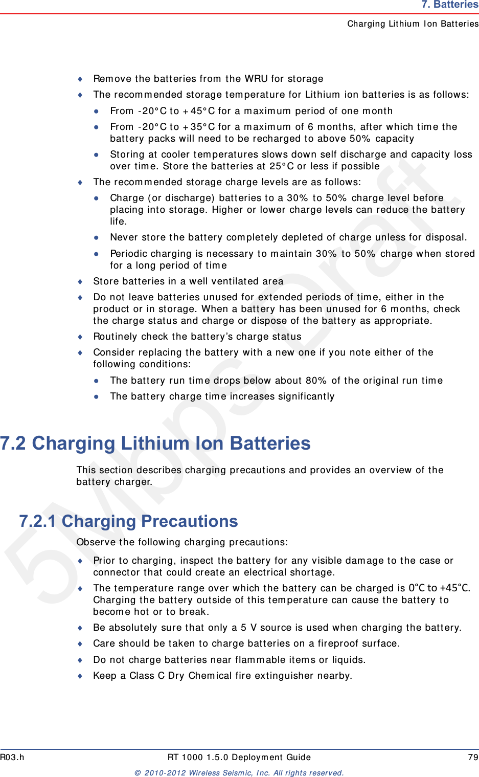5Mbps DraftR03.h RT 1000 1.5.0 Deployment Guide 79&copy; 2010-2012 Wireless Seismic, Inc. All rights reserved.7. BatteriesCharging Lithium Ion BatteriesRemove the batteries from the WRU for storageThe recommended storage temperature for Lithium ion batteries is as follows:●From -20&deg;C to +45&deg;C for a maximum period of one month●From -20&deg;C to +35&deg;C for a maximum of 6 months, after which time the battery packs will need to be recharged to above 50% capacity●Storing at cooler temperatures slows down self discharge and capacity loss over time. Store the batteries at 25&deg;C or less if possibleThe recommended storage charge levels are as follows:●Charge (or discharge) batteries to a 30% to 50% charge level before placing into storage. Higher or lower charge levels can reduce the battery life.●Never store the battery completely depleted of charge unless for disposal.●Periodic charging is necessary to maintain 30% to 50% charge when stored for a long period of timeStore batteries in a well ventilated areaDo not leave batteries unused for extended periods of time, either in the product or in storage. When a battery has been unused for 6 months, check the charge status and charge or dispose of the battery as appropriate.Routinely check the battery&rsquo;s charge statusConsider replacing the battery with a new one if you note either of the following conditions:●The battery run time drops below about 80% of the original run time●The battery charge time increases significantly7.2 Charging Lithium Ion BatteriesThis section describes charging precautions and provides an overview of the battery charger. 7.2.1 Charging PrecautionsObserve the following charging precautions:Prior to charging, inspect the battery for any visible damage to the case or connector that could create an electrical shortage.The temperature range over which the battery can be charged is 0&deg;Cto+45&deg;C. Charging the battery outside of this temperature can cause the battery to become hot or to break.Be absolutely sure that only a 5 V source is used when charging the battery.Care should be taken to charge batteries on a fireproof surface. Do not charge batteries near flammable items or liquids.Keep a Class C Dry Chemical fire extinguisher nearby.