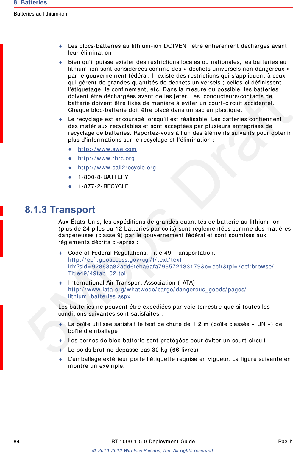 5Mbps Draft84 RT 1000 1.5.0 Deployment Guide R03.h&copy; 2010-2012 Wireless Seismic, Inc. All rights reserved.8. BatteriesBatteries au lithium-ionLes blocs-batteries au lithium-ion DOIVENT &ecirc;tre enti&egrave;rement d&eacute;charg&eacute;s avant leur &eacute;liminationBien qu'il puisse exister des restrictions locales ou nationales, les batteries au lithium-ion sont consid&eacute;r&eacute;es comme des &laquo; d&eacute;chets universels non dangereux &raquo; par le gouvernement f&eacute;d&eacute;ral. Il existe des restrictions qui s'appliquent &agrave; ceux qui g&egrave;rent de grandes quantit&eacute;s de d&eacute;chets universels ; celles-ci d&eacute;finissent l'&eacute;tiquetage, le confinement, etc. Dans la mesure du possible, les batteries doivent &ecirc;tre d&eacute;charg&eacute;es avant de les jeter. Les  conducteurs/contacts de batterie doivent &ecirc;tre fix&eacute;s de mani&egrave;re &agrave; &eacute;viter un court-circuit accidentel. Chaque bloc-batterie doit &ecirc;tre plac&eacute; dans un sac en plastique.Le recyclage est encourag&eacute; lorsqu'il est r&eacute;alisable. Les batteries contiennent des mat&eacute;riaux recyclables et sont accept&eacute;es par plusieurs entreprises de recyclage de batteries. Reportez-vous &agrave; l'un des &eacute;l&eacute;ments suivants pour obtenir plus d'informations sur le recyclage et l'&eacute;limination :●http://www.swe.com ●http://www.rbrc.org ●http://www.call2recycle.org ●1-800-8-BATTERY ●1-877-2-RECYCLE8.1.3 TransportAux &Eacute;tats-Unis, les exp&eacute;ditions de grandes quantit&eacute;s de batterie au lithium-ion (plus de 24 piles ou 12 batteries par colis) sont r&eacute;glement&eacute;es comme des mati&egrave;res dangereuses (classe 9) par le gouvernement f&eacute;d&eacute;ral et sont soumises aux r&egrave;glements d&eacute;crits ci-apr&egrave;s :Code of Federal Regulations, Title 49 Transportation. http://ecfr.gpoaccess.gov/cgi/t/text/text-idx?sid=92868a82add6feba6afa796572133179&amp;c=ecfr&amp;tpl=/ecfrbrowse/Title49/49tab_02.tpl International Air Transport Association (IATA)http://www.iata.org/whatwedo/cargo/dangerous_goods/pages/lithium_batteries.aspx Les batteries ne peuvent &ecirc;tre exp&eacute;di&eacute;es par voie terrestre que si toutes les conditions suivantes sont satisfaites : La bo&icirc;te utilis&eacute;e satisfait le test de chute de 1,2 m (bo&icirc;te class&eacute;e &laquo; UN &raquo;) de bo&icirc;te d'emballageLes bornes de bloc-batterie sont prot&eacute;g&eacute;es pour &eacute;viter un court-circuitLe poids brut ne d&eacute;passe pas 30 kg (66 livres) L'emballage ext&eacute;rieur porte l'&eacute;tiquette requise en vigueur. La figure suivante en montre un exemple.