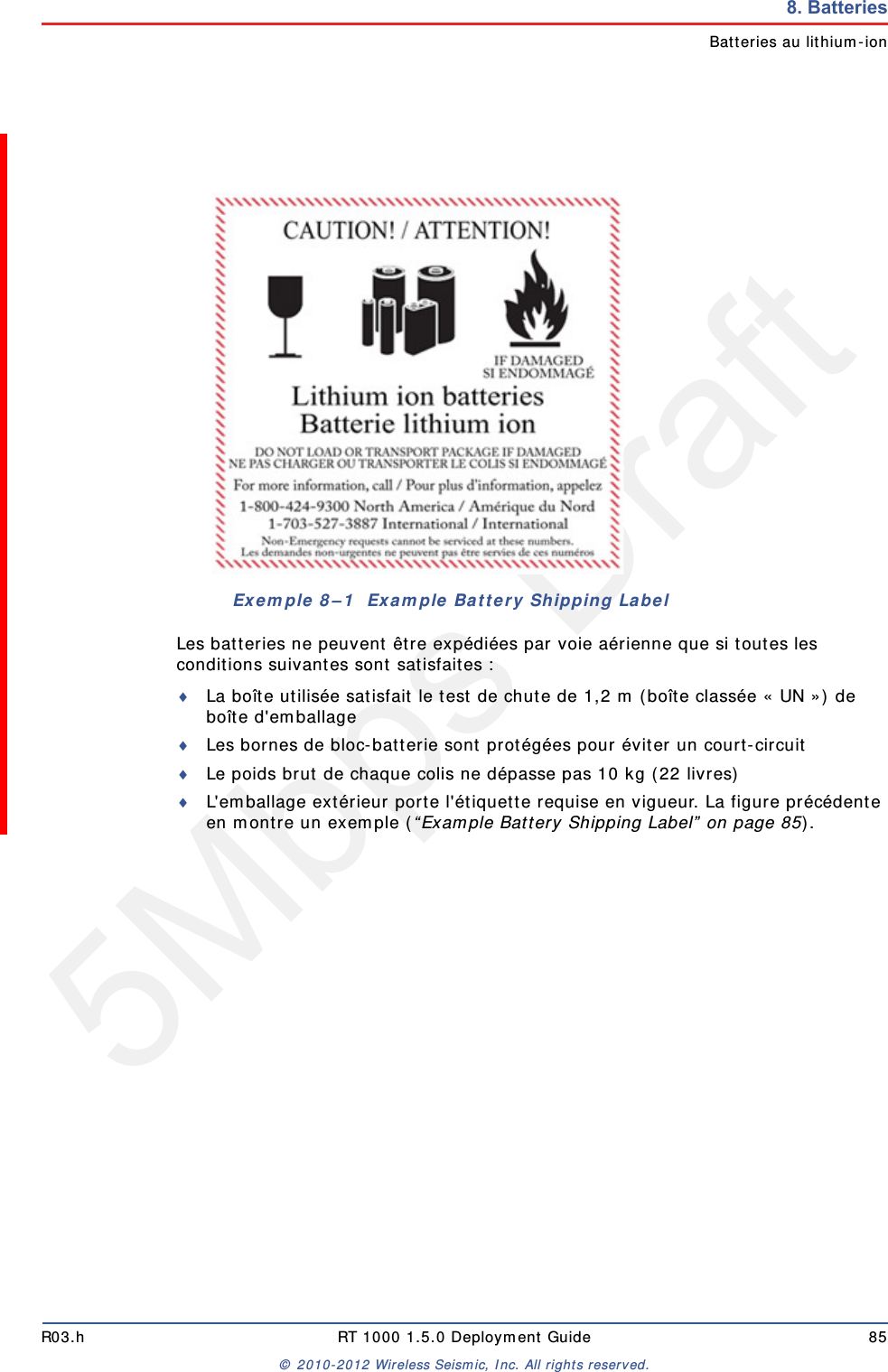 5Mbps DraftR03.h RT 1000 1.5.0 Deployment Guide 85&copy; 2010-2012 Wireless Seismic, Inc. All rights reserved.8. BatteriesBatteries au lithium-ionLes batteries ne peuvent &ecirc;tre exp&eacute;di&eacute;es par voie a&eacute;rienne que si toutes les conditions suivantes sont satisfaites :La bo&icirc;te utilis&eacute;e satisfait le test de chute de 1,2 m (bo&icirc;te class&eacute;e &laquo; UN &raquo;) de bo&icirc;te d'emballageLes bornes de bloc-batterie sont prot&eacute;g&eacute;es pour &eacute;viter un court-circuitLe poids brut de chaque colis ne d&eacute;passe pas 10 kg (22 livres) L'emballage ext&eacute;rieur porte l'&eacute;tiquette requise en vigueur. La figure pr&eacute;c&eacute;dente en montre un exemple (&ldquo;Example Battery Shipping Label&rdquo; on page 85).Exemple 8&ndash;1  Example Battery Shipping Label