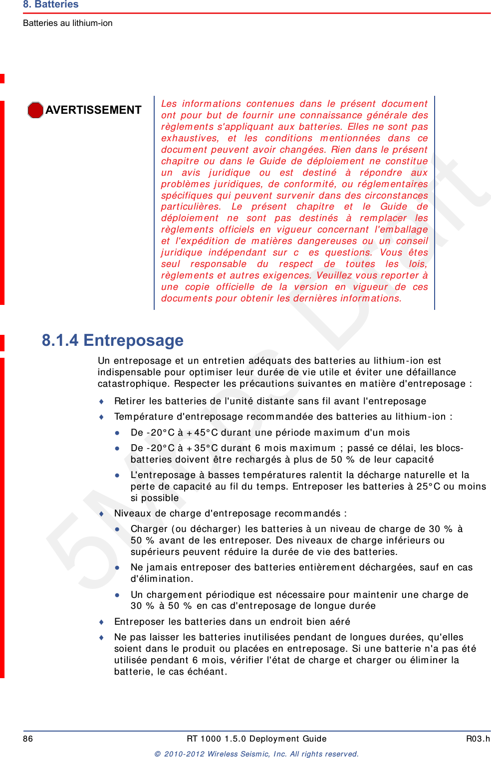 5Mbps Draft86 RT 1000 1.5.0 Deployment Guide R03.h&copy; 2010-2012 Wireless Seismic, Inc. All rights reserved.8. BatteriesBatteries au lithium-ion8.1.4 EntreposageUn entreposage et un entretien ad&eacute;quats des batteries au lithium-ion est indispensable pour optimiser leur dur&eacute;e de vie utile et &eacute;viter une d&eacute;faillance catastrophique. Respecter les pr&eacute;cautions suivantes en mati&egrave;re d'entreposage :Retirer les batteries de l'unit&eacute; distante sans fil avant l'entreposageTemp&eacute;rature d'entreposage recommand&eacute;e des batteries au lithium-ion :●De -20&deg;C &agrave; +45&deg;C durant une p&eacute;riode maximum d'un mois●De -20&deg;C &agrave; +35&deg;C durant 6 mois maximum ; pass&eacute; ce d&eacute;lai, les blocs-batteries doivent &ecirc;tre recharg&eacute;s &agrave; plus de 50 % de leur capacit&eacute; ●L'entreposage &agrave; basses temp&eacute;ratures ralentit la d&eacute;charge naturelle et la perte de capacit&eacute; au fil du temps. Entreposer les batteries &agrave; 25&deg;C ou moins si possibleNiveaux de charge d'entreposage recommand&eacute;s :●Charger (ou d&eacute;charger) les batteries &agrave; un niveau de charge de 30 % &agrave; 50 % avant de les entreposer. Des niveaux de charge inf&eacute;rieurs ou sup&eacute;rieurs peuvent r&eacute;duire la dur&eacute;e de vie des batteries.●Ne jamais entreposer des batteries enti&egrave;rement d&eacute;charg&eacute;es, sauf en cas d'&eacute;limination.●Un chargement p&eacute;riodique est n&eacute;cessaire pour maintenir une charge de 30 % &agrave; 50 % en cas d'entreposage de longue dur&eacute;eEntreposer les batteries dans un endroit bien a&eacute;r&eacute;Ne pas laisser les batteries inutilis&eacute;es pendant de longues dur&eacute;es, qu'elles soient dans le produit ou plac&eacute;es en entreposage. Si une batterie n'a pas &eacute;t&eacute; utilis&eacute;e pendant 6 mois, v&eacute;rifier l'&eacute;tat de charge et charger ou &eacute;liminer la batterie, le cas &eacute;ch&eacute;ant.AVERTISSEMENTLes informations contenues dans le pr&eacute;sent documentont pour but de fournir une connaissance g&eacute;n&eacute;rale desr&egrave;glements s'appliquant aux batteries. Elles ne sont pasexhaustives, et les conditions mentionn&eacute;es dans cedocument peuvent avoir chang&eacute;es. Rien dans le pr&eacute;sentchapitre ou dans le Guide de d&eacute;ploiement ne constitueun avis juridique ou est destin&eacute; &agrave; r&eacute;pondre auxprobl&egrave;mes juridiques, de conformit&eacute;, ou r&eacute;glementairessp&eacute;cifiques qui peuvent survenir dans des circonstancesparticuli&egrave;res. Le pr&eacute;sent chapitre et le Guide ded&eacute;ploiement ne sont pas destin&eacute;s &agrave; remplacer lesr&egrave;glements officiels en vigueur concernant l'emballageet l'exp&eacute;dition de mati&egrave;res dangereuses ou un conseiljuridique ind&eacute;pendant sur   c es questions. Vous &ecirc;tesseul responsable du respect de toutes les lois,r&egrave;glements et autres exigences. Veuillez vous reporter &agrave;une copie officielle de la version en vigueur de cesdocuments pour obtenir les derni&egrave;res informations.