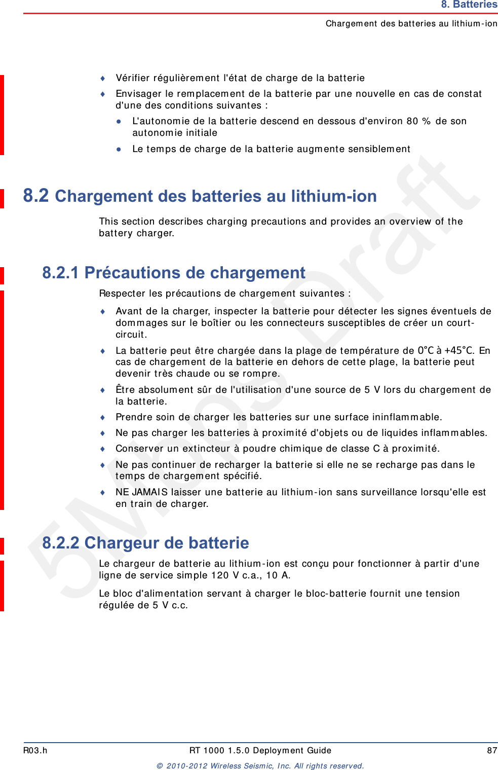 5Mbps DraftR03.h RT 1000 1.5.0 Deployment Guide 87&copy; 2010-2012 Wireless Seismic, Inc. All rights reserved.8. BatteriesChargement des batteries au lithium-ionV&eacute;rifier r&eacute;guli&egrave;rement l'&eacute;tat de charge de la batterieEnvisager le remplacement de la batterie par une nouvelle en cas de constat d'une des conditions suivantes :●L'autonomie de la batterie descend en dessous d'environ 80 % de son autonomie initiale●Le temps de charge de la batterie augmente sensiblement8.2 Chargement des batteries au lithium-ionThis section describes charging precautions and provides an overview of the battery charger. 8.2.1 Pr&eacute;cautions de chargementRespecter les pr&eacute;cautions de chargement suivantes :Avant de la charger, inspecter la batterie pour d&eacute;tecter les signes &eacute;ventuels de dommages sur le bo&icirc;tier ou les connecteurs susceptibles de cr&eacute;er un court-circuit.La batterie peut &ecirc;tre charg&eacute;e dans la plage de temp&eacute;rature de 0&deg;C&agrave;+45&deg;C. En cas de chargement de la batterie en dehors de cette plage, la batterie peut devenir tr&egrave;s chaude ou se rompre.&Ecirc;tre absolument s&ucirc;r de l'utilisation d'une source de 5 V lors du chargement de la batterie.Prendre soin de charger les batteries sur une surface ininflammable. Ne pas charger les batteries &agrave; proximit&eacute; d'objets ou de liquides inflammables.Conserver un extincteur &agrave; poudre chimique de classe C &agrave; proximit&eacute;.Ne pas continuer de recharger la batterie si elle ne se recharge pas dans le temps de chargement sp&eacute;cifi&eacute;.NE JAMAIS laisser une batterie au lithium-ion sans surveillance lorsqu'elle est en train de charger.8.2.2 Chargeur de batterieLe chargeur de batterie au lithium-ion est con&ccedil;u pour fonctionner &agrave; partir d'une ligne de service simple 120 V c.a., 10 A.Le bloc d'alimentation servant &agrave; charger le bloc-batterie fournit une tension r&eacute;gul&eacute;e de 5 V c.c.