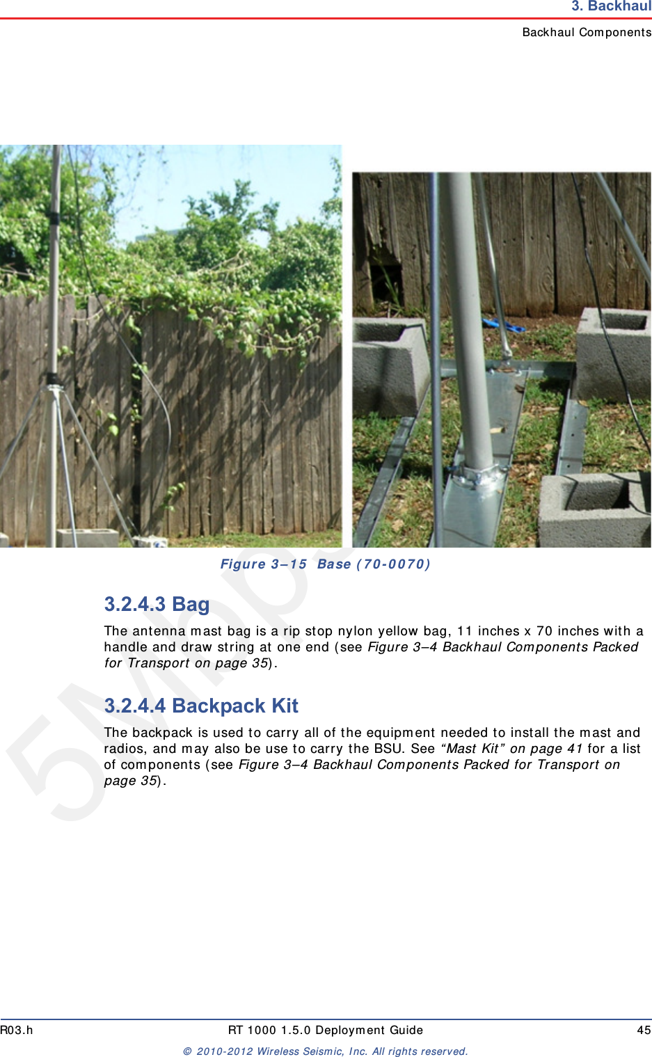 5Mbps DraftR03.h RT 1000 1.5.0 Deployment Guide 45&copy; 2010-2012 Wireless Seismic, Inc. All rights reserved.3. BackhaulBackhaul Components3.2.4.3 BagThe antenna mast bag is a rip stop nylon yellow bag, 11 inches x 70 inches with a handle and draw string at one end (see Figure 3&ndash;4 Backhaul Components Packed for Transport on page 35).3.2.4.4 Backpack KitThe backpack is used to carry all of the equipment needed to install the mast and radios, and may also be use to carry the BSU. See &ldquo;Mast Kit&rdquo; on page 41 for a list of components (see Figure 3&ndash;4 Backhaul Components Packed for Transport on page 35). Figure 3&ndash;15  Base (70-0070)