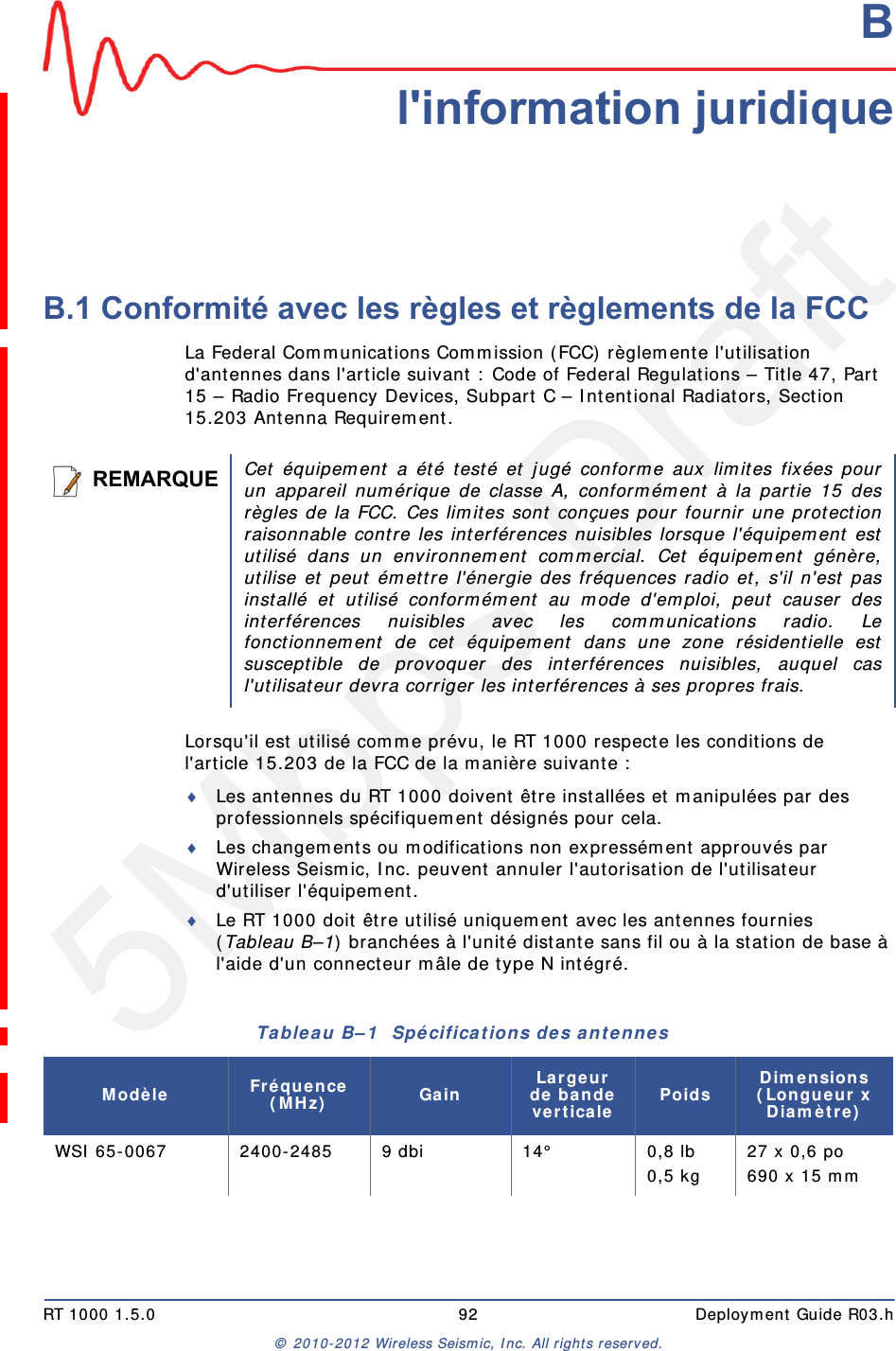5Mbps DraftRT 1000 1.5.0 92  Deployment Guide R03.h&copy; 2010-2012 Wireless Seismic, Inc. All rights reserved.BB. l'information juridiqueB.1 Conformit&eacute; avec les r&egrave;gles et r&egrave;glements de la FCCLa Federal Communications Commission (FCC) r&egrave;glemente l'utilisation d'antennes dans l'article suivant : Code of Federal Regulations &ndash; Title 47, Part 15 &ndash; Radio Frequency Devices, Subpart C &ndash; Intentional Radiators, Section 15.203 Antenna Requirement. Lorsqu'il est utilis&eacute; comme pr&eacute;vu, le RT 1000 respecte les conditions de l'article 15.203 de la FCC de la mani&egrave;re suivante :Les antennes du RT 1000 doivent &ecirc;tre install&eacute;es et manipul&eacute;es par des professionnels sp&eacute;cifiquement d&eacute;sign&eacute;s pour cela.Les changements ou modifications non express&eacute;ment approuv&eacute;s par Wireless Seismic, Inc. peuvent annuler l'autorisation de l'utilisateur d'utiliser l'&eacute;quipement.  Le RT 1000 doit &ecirc;tre utilis&eacute; uniquement avec les antennes fournies (Tableau B&ndash;1) branch&eacute;es &agrave; l'unit&eacute; distante sans fil ou &agrave; la station de base &agrave; l'aide d'un connecteur m&acirc;le de type N int&eacute;gr&eacute;.REMARQUECet &eacute;quipement a &eacute;t&eacute; test&eacute; et jug&eacute; conforme aux limites fix&eacute;es pourun appareil num&eacute;rique de classe A, conform&eacute;ment &agrave; la partie 15 desr&egrave;gles de la FCC. Ces limites sont con&ccedil;ues pour fournir une protectionraisonnable contre les interf&eacute;rences nuisibles lorsque l'&eacute;quipement estutilis&eacute; dans un environnement commercial. Cet &eacute;quipement g&eacute;n&egrave;re,utilise et peut &eacute;mettre l'&eacute;nergie des fr&eacute;quences radio et, s'il n'est pasinstall&eacute; et utilis&eacute; conform&eacute;ment au mode d'emploi, peut causer desinterf&eacute;rences nuisibles avec les communications radio. Lefonctionnement de cet &eacute;quipement dans une zone r&eacute;sidentielle estsusceptible de provoquer des interf&eacute;rences nuisibles, auquel casl'utilisateur devra corriger les interf&eacute;rences &agrave; ses propres frais.Tableau B&ndash;1  Sp&eacute;cifications des antennes Mod&egrave;le Fr&eacute;quence (MHz) Gain Largeur de bande verticale Poids Dimensions (Longueur x Diam&egrave;tre)WSI 65-0067 2400-2485 9 dbi 14&deg; 0,8 lb0,5 kg 27 x 0,6 po690 x 15 mm