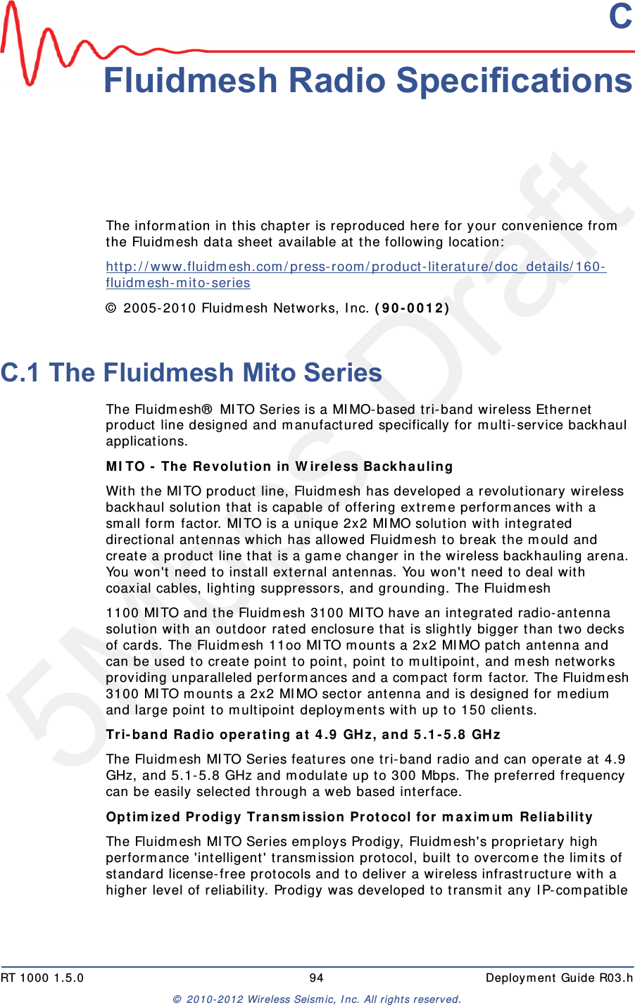 5Mbps DraftRT 1000 1.5.0 94  Deployment Guide R03.h&copy; 2010-2012 Wireless Seismic, Inc. All rights reserved.CC. Fluidmesh Radio SpecificationsThe information in this chapter is reproduced here for your convenience from the Fluidmesh data sheet available at the following location:http://www.fluidmesh.com/press-room/product-literature/doc_details/160-fluidmesh-mito-series &copy; 2005-2010 Fluidmesh Networks, Inc. (90-0012) C.1 The Fluidmesh Mito SeriesThe Fluidmesh&reg; MITO Series is a MIMO-based tri-band wireless Ethernet product line designed and manufactured specifically for multi-service backhaul applications.MITO - The Revolution in Wireless Backhauling With the MITO product line, Fluidmesh has developed a revolutionary wireless backhaul solution that is capable of offering extreme performances with a small form factor. MITO is a unique 2x2 MIMO solution with integrated directional antennas which has allowed Fluidmesh to break the mould and create a product line that is a game changer in the wireless backhauling arena. You won't need to install external antennas. You won't need to deal with coaxial cables, lighting suppressors, and grounding. The Fluidmesh1100 MITO and the Fluidmesh 3100 MITO have an integrated radio-antenna solution with an outdoor rated enclosure that is slightly bigger than two decks of cards. The Fluidmesh 11oo MITO mounts a 2x2 MIMO patch antenna and can be used to create point to point, point to multipoint, and mesh networks providing unparalleled performances and a compact form factor. The Fluidmesh 3100 MITO mounts a 2x2 MIMO sector antenna and is designed for medium and large point to multipoint deployments with up to 150 clients.Tri-band Radio operating at 4.9 GHz, and 5.1-5.8 GHz The Fluidmesh MITO Series features one tri-band radio and can operate at 4.9 GHz, and 5.1-5.8 GHz and modulate up to 300 Mbps. The preferred frequency can be easily selected through a web based interface.Optimized Prodigy Transmission Protocol for maximum Reliability The Fluidmesh MITO Series employs Prodigy, Fluidmesh's proprietary high performance 'intelligent' transmission protocol, built to overcome the limits of standard license-free protocols and to deliver a wireless infrastructure with a higher level of reliability. Prodigy was developed to transmit any IP-compatible 