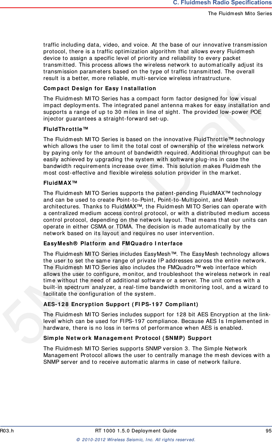 5Mbps DraftR03.h RT 1000 1.5.0 Deployment Guide 95&copy; 2010-2012 Wireless Seismic, Inc. All rights reserved.C. Fluidmesh Radio SpecificationsThe Fluidmesh Mito Seriestraffic including data, video, and voice. At the base of our innovative transmission protocol, there is a traffic optimization algorithm that allows every Fluidmesh device to assign a specific level of priority and reliability to every packet transmitted. This process allows the wireless network to automatically adjust its transmission parameters based on the type of traffic transmitted. The overall result is a better, more reliable, multi-service wireless infrastructure.Compact Design for Easy Installation The Fluidmesh MITO Series has a compact form factor designed for low visual impact deployments. The integrated panel antenna makes for easy installation and supports a range of up to 30 miles in line of sight. The provided low-power POE injector guarantees a straight-forward set-up.FluldThrottle&trade; The Fluidmesh MITO Series is based on the innovative FluidThrottle&trade; technology which allows the user to limit the total cost of ownership of the wireless network by paying only for the amount of bandwidth required. Additional throughput can be easily achieved by upgrading the system with software plug-ins in case the bandwidth requirements increase over time. This solution makes Fluidmesh the most cost-effective and flexible wireless solution provider in the market.FluidMAX&trade; The Fluidmesh MITO Series supports the patent-pending FluidMAX&trade; technology and can be used to create Point-to-Point, Point-to-Multipoint, and Mesh architectures. Thanks to FluidMAX&trade;, the Fluidmesh MITO Series can operate with a centralized medium access control protocol, or with a distributed medium access control protocol, depending on the network layout. That means that our units can operate in either CSMA or TDMA. The decision is made automatically by the network based on its layout and requires no user intervention.EasyMesh&reg; Platform and FMQuadro Interface The Fluidmesh MITO Series includes EasyMesh&trade;. The EasyMesh technology allows the user to set the same range of private IP addresses across the entire network. The Fluidmesh MITO Series also includes the FMQuadro&trade; web interface which allows the user to configure, monitor, and troubleshoot the wireless network in real time without the need of additional software or a server. The unit comes with a built-in spectrum analyzer, a real-time bandwidth monitoring tool, and a wizard to facilitate the configuration of the system.AES-128 Encryption Support (FIPS-197 Compliant) The Fluidmesh MITO Series includes support for 128 bit AES Encryption at the link-level which can be used for FIPS-197 compliance. Because AES Is Implemented in hardware, there is no loss in terms of performance when AES is enabled.Simple Network Management Protocol (SNMP) Support The Fluidmesh MITO Series supports SNMP version 3. The Simple Network Management Protocol allows the user to centrally manage the mesh devices with a SNMP server and to receive automatic alarms in case of network failure.
