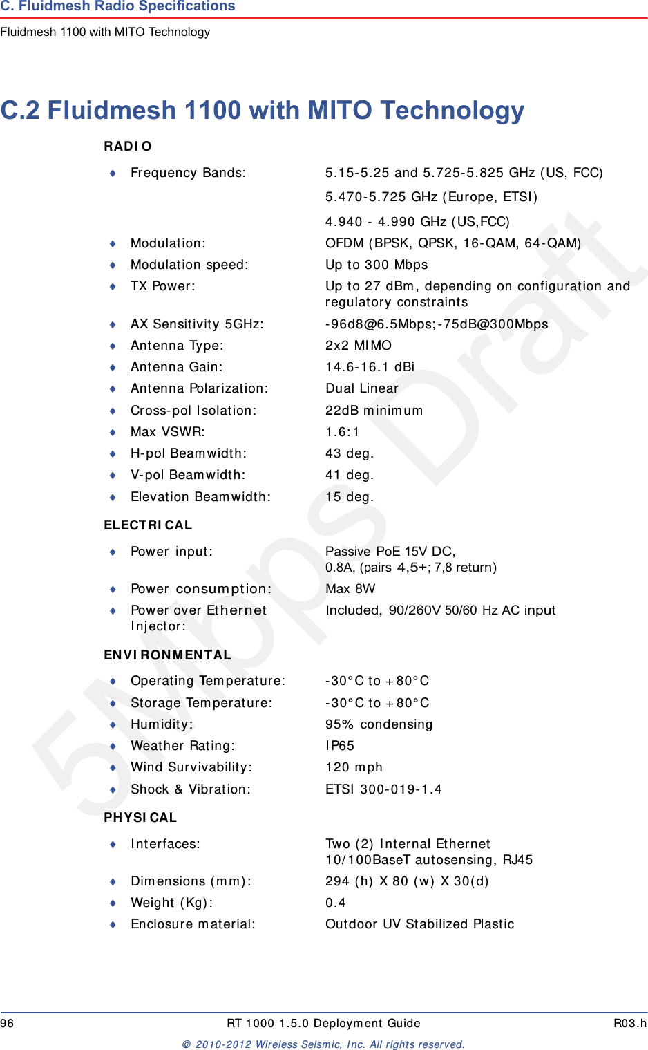 5Mbps Draft96 RT 1000 1.5.0 Deployment Guide R03.h&copy; 2010-2012 Wireless Seismic, Inc. All rights reserved.C. Fluidmesh Radio SpecificationsFluidmesh 1100 with MITO TechnologyC.2 Fluidmesh 1100 with MITO TechnologyRADIO ELECTRICAL ENVIRONMENTAL PHYSICAL Frequency Bands: 5.15-5.25 and 5.725-5.825 GHz (US, FCC)5.470-5.725 GHz (Europe, ETSI)4.940 - 4.990 GHz (US,FCC)Modulation: OFDM (BPSK, QPSK, 16-QAM, 64-QAM)Modulation speed: Up to 300 MbpsTX Power: Up to 27 dBm, depending on configuration and regulatory constraintsAX Sensitivity 5GHz: -96d8@6.5Mbps;-75dB@300MbpsAntenna Type: 2x2 MIMOAntenna Gain: 14.6-16.1 dBiAntenna Polarization: Dual LinearCross-pol Isolation: 22dB minimumMax VSWR: 1.6:1H-pol Beamwidth: 43 deg.V-pol Beamwidth: 41 deg.Elevation Beamwidth: 15 deg.Power input: Passive PoE 15V DC, 0.8A, (pairs 4,5+; 7,8 return)Power consumption:Max 8WPower over Ethernet Injector:Included, 90/260V 50/60 Hz AC inputOperating Temperature: -30&deg;C to +80&deg;CStorage Temperature: -30&deg;C to +80&deg;CHumidity: 95% condensingWeather Rating: IP65Wind Survivability: 120 mphShock &amp; Vibration: ETSI 300-019-1.4Interfaces: Two (2) Internal Ethernet10/100BaseT autosensing, RJ45Dimensions (mm): 294 (h) X 80 (w) X 30(d)Weight (Kg): 0.4Enclosure material: Outdoor UV Stabilized Plastic