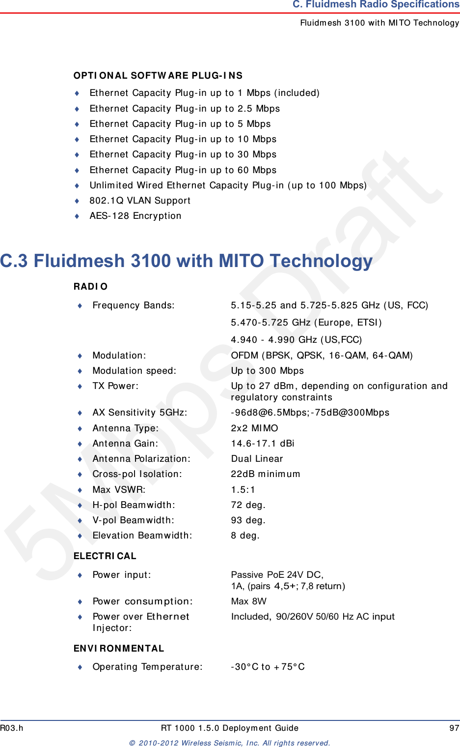 5Mbps DraftR03.h RT 1000 1.5.0 Deployment Guide 97&copy; 2010-2012 Wireless Seismic, Inc. All rights reserved.C. Fluidmesh Radio SpecificationsFluidmesh 3100 with MITO TechnologyOPTIONAL SOFTWARE PLUG-INS Ethernet Capacity Plug-in up to 1 Mbps (included)Ethernet Capacity Plug-in up to 2.5 MbpsEthernet Capacity Plug-in up to 5 MbpsEthernet Capacity Plug-in up to 10 MbpsEthernet Capacity Plug-in up to 30 MbpsEthernet Capacity Plug-in up to 60 MbpsUnlimited Wired Ethernet Capacity Plug-in (up to 100 Mbps)802.1Q VLAN SupportAES-128 EncryptionC.3 Fluidmesh 3100 with MITO TechnologyRADIO ELECTRICAL ENVIRONMENTAL Frequency Bands: 5.15-5.25 and 5.725-5.825 GHz (US, FCC)5.470-5.725 GHz (Europe, ETSI)4.940 - 4.990 GHz (US,FCC)Modulation: OFDM (BPSK, QPSK, 16-QAM, 64-QAM)Modulation speed: Up to 300 MbpsTX Power: Up to 27 dBm, depending on configuration and regulatory constraintsAX Sensitivity 5GHz: -96d8@6.5Mbps;-75dB@300MbpsAntenna Type: 2x2 MIMOAntenna Gain: 14.6-17.1 dBiAntenna Polarization: Dual LinearCross-pol Isolation: 22dB minimumMax VSWR: 1.5:1H-pol Beamwidth: 72 deg.V-pol Beamwidth: 93 deg.Elevation Beamwidth: 8 deg.Power input: Passive PoE 24V DC, 1A, (pairs 4,5+; 7,8 return)Power consumption:Max 8WPower over Ethernet Injector:Included, 90/260V 50/60 Hz AC inputOperating Temperature: -30&deg;C to +75&deg;C