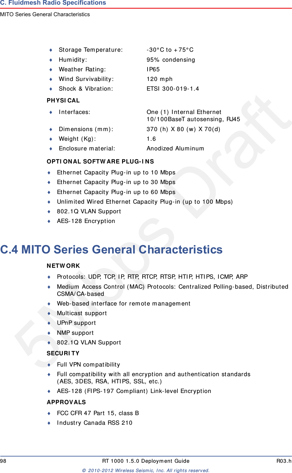 5Mbps Draft98 RT 1000 1.5.0 Deployment Guide R03.h&copy; 2010-2012 Wireless Seismic, Inc. All rights reserved.C. Fluidmesh Radio SpecificationsMITO Series General CharacteristicsPHYSICAL OPTIONAL SOFTWARE PLUG-INS Ethernet Capacity Plug-in up to 10 MbpsEthernet Capacity Plug-in up to 30 MbpsEthernet Capacity Plug-in up to 60 MbpsUnlimited Wired Ethernet Capacity Plug-in (up to 100 Mbps)802.1Q VLAN SupportAES-128 EncryptionC.4 MITO Series General CharacteristicsNETWORK Protocols: UDP, TCP, IP, RTP, RTCP, RTSP, HTIP, HTIPS, ICMP, ARPMedium Access Control (MAC) Protocols: Centralized Polling-based, Distributed CSMA/CA-basedWeb-based interface for remote managementMulticast supportUPnP supportNMP support802.1Q VLAN SupportSECURITY Full VPN compatibilityFull compatibility with all encryption and authentication standards(AES, 3DES, RSA, HTIPS, SSL, etc.)AES-128 (FIPS-197 Compliant) Link-level EncryptionAPPROVALS FCC CFR 47 Part 15, class BIndustry Canada RSS 210Storage Temperature: -30&deg;C to +75&deg;CHumidity: 95% condensingWeather Rating: IP65Wind Survivability: 120 mphShock &amp; Vibration: ETSI 300-019-1.4Interfaces: One (1) Internal Ethernet10/100BaseT autosensing, RJ45Dimensions (mm): 370 (h) X 80 (w) X 70(d)Weight (Kg): 1.6Enclosure material: Anodized Aluminum